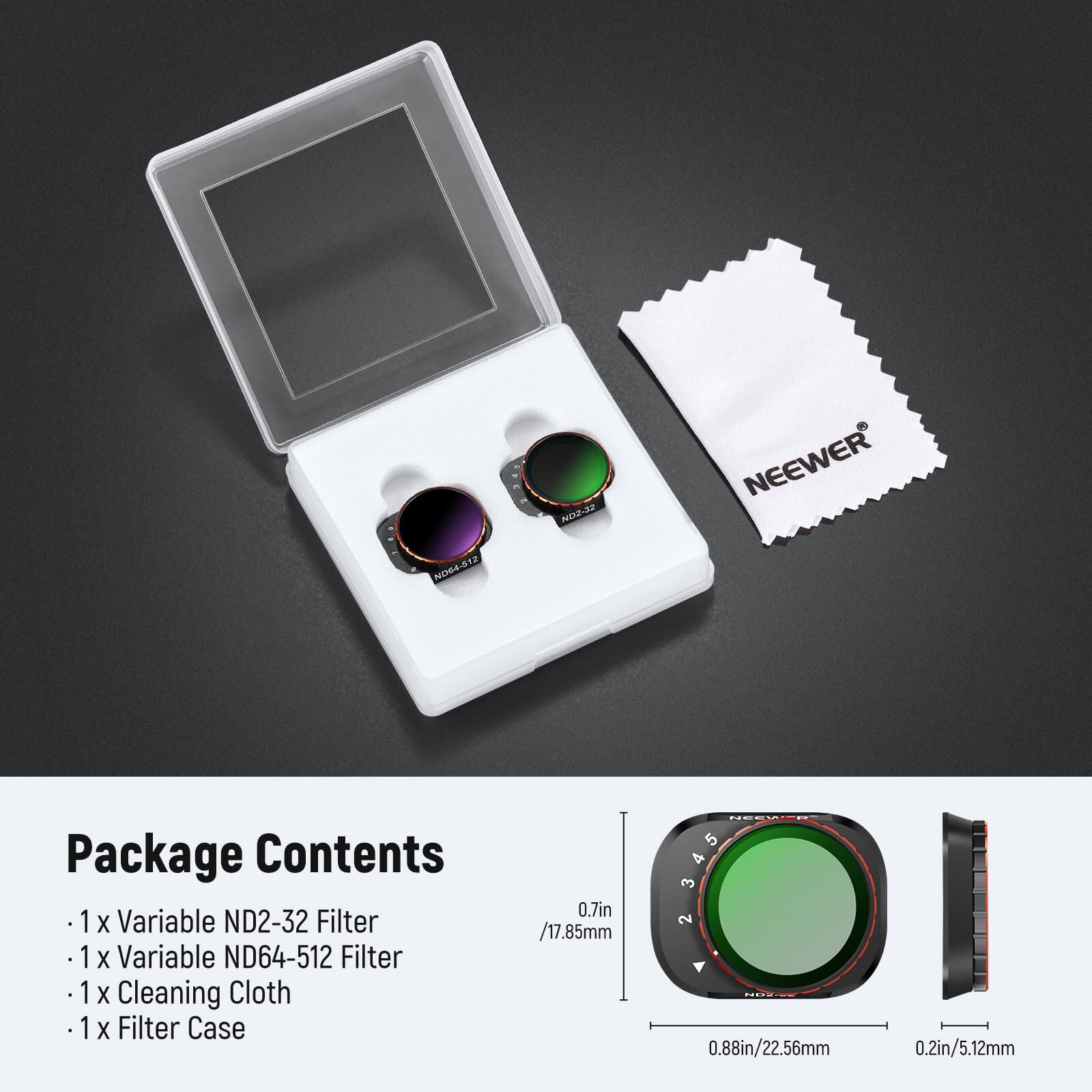 NO64-512 NOZ-32 NEEWER

Package Contents
- 1 x Variable ND2-32 Filter
- 1 x Variable ND64-512 Filter
- 1 x Cleaning Cloth
- 1 x Filter Case

0.7in / 17.85mm
0.88in / 22.56mm
0.2in / 5.12mm