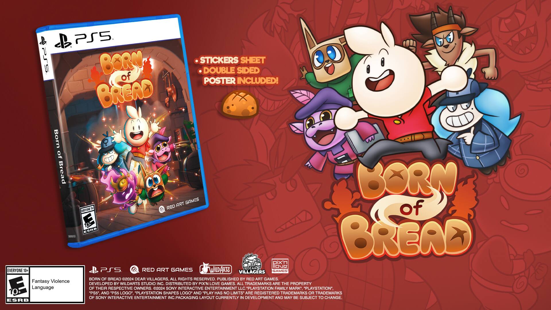 PSS. Born of Bread game for PlayStation 5 includes a double-sided poster of stickers! BORN OF BREAD art is the same as the game's art. The game is rated E10+ by the ESRB. DEAR VILLAGERS, ALL RIGHTS RESERVED. PUBLISHED BY RED ART GAMES. Fantasy Violence. DEVELOPED BY WILDARTS STUDIO INC. DISTRIBUTED BY PIXN LOVE GAMES. ALL TRADEMARKS ARE THE PROPERTY OF THEIR RESPECTIVE OWNERS. "PLAYSTATION" and "PLAYSTATION 2024 SHAPES" are registered trademarks of Sony Interactive Entertainment Inc. "PLAY ENTERTAINMENT HAS NO LIMITS* LLC" is a trademark of Sony Interactive Entertainment Inc. Packaging layout is currently in development and may be subject to change. ESRB.