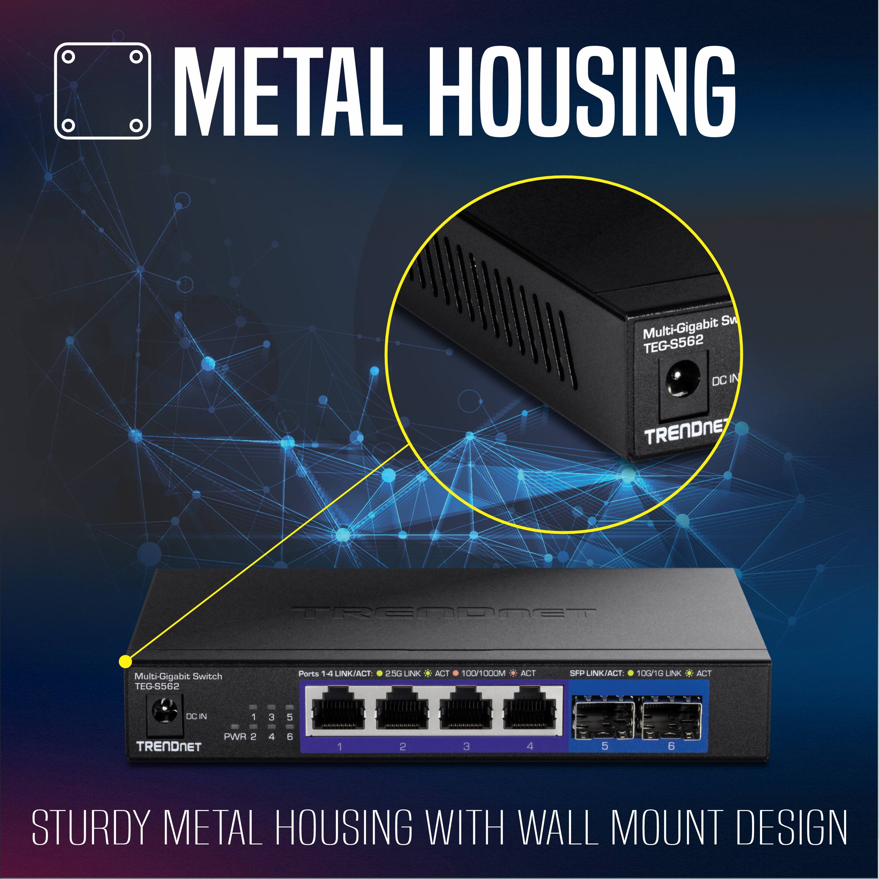 METAL HOUSING

Multi-Gigabit Switch TEG-S562

Ports: 1-4 LINK/ACT, 250 LINK, 100/1000M ACT, 100n10 LINK ACT

TRENDNET

STURDY METAL HOUSING WITH WALL MOUNT DESIGN