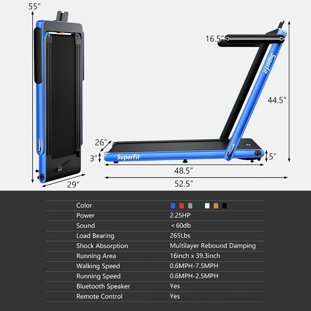 55" 16.5" SuperFit 44.5" 29" 26" 3" SuperFit 48.5" 52.5" 5"  
Color Power Sound Load Bearing Shock Absorption Running Area Walking Speed Running Speed Bluetooth Speaker Remote Control  
2.25HP <60db 265Lbs Multilayer Rebound Damping 16inch x 39.3inch 0.6MPH-7.5MPH 0.6MPH-2.5MPH Yes Yes