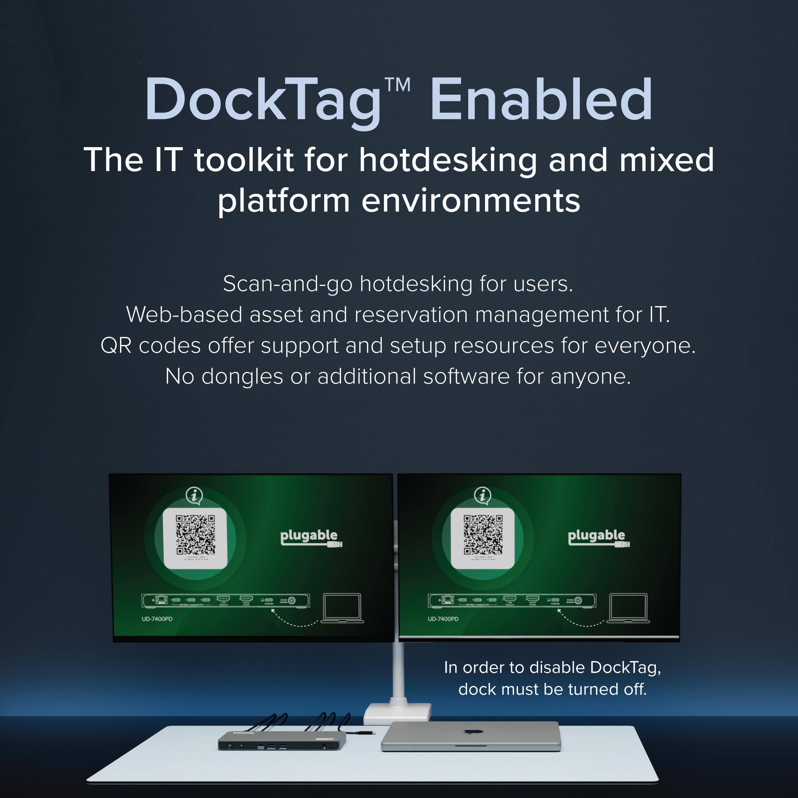 TM DockTag Enabled The IT toolkit for hotdesking and mixed platform environments Scan-and-go hotdesking for users. Web-based asset and reservation management for IT. QR codes offer support and setup resources for everyone. No dongles or additional software for anyone. plugable - plugable - UD-7400PD In order to disable DockTag, dock must be turned off.