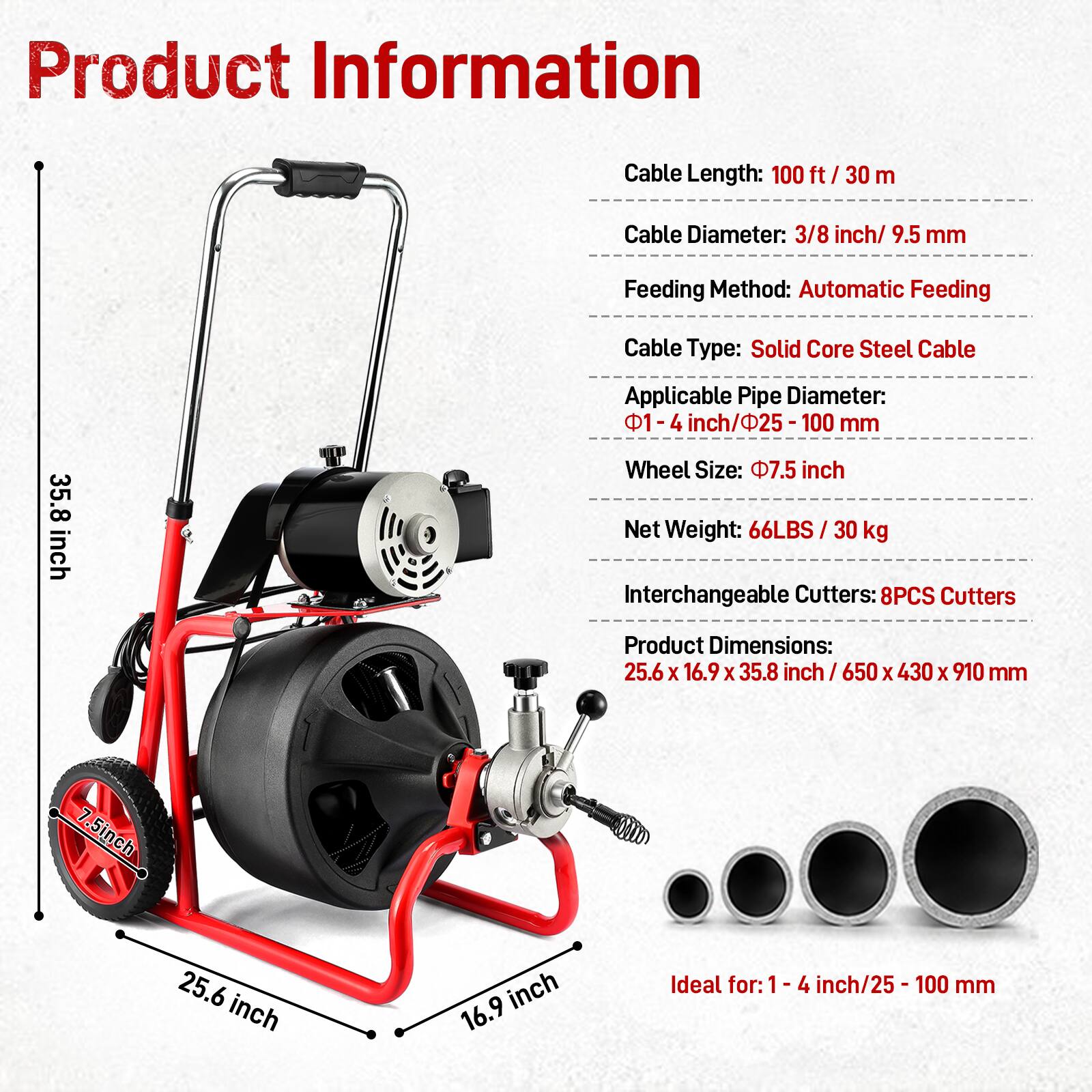 Product Information

- Cable Length: 100 ft / 30 m
- Cable Diameter: 3/8 inch / 9.5 mm
- Feeding Method: Automatic Feeding
- Cable Type: Solid Core Steel Cable
- Applicable Pipe Diameter: 1-4 inch / 25-100 mm
- Wheel Size: 7.5 inch
- Net Weight: 66LBS / 30 kg
- Interchangeable Cutters: 8PCS Cutters
- Product Dimensions: 25.6 X 16.9 X 35.8 inch / 650 X 430 X 910 mm

Ideal for: 1-4 inch / 25-100 mm