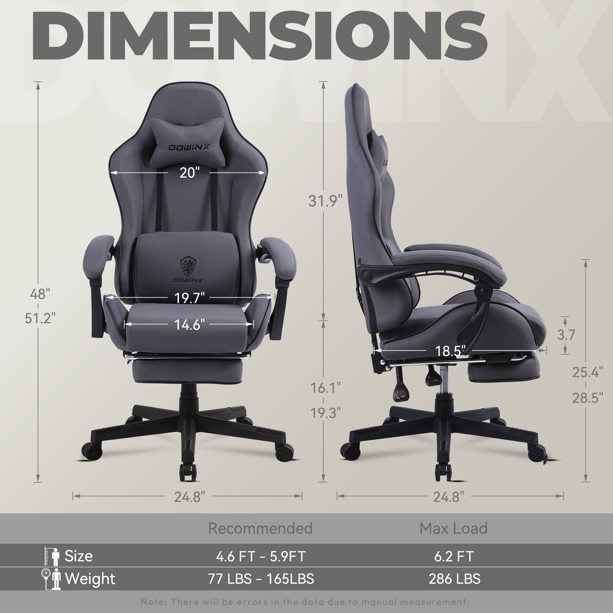 DIMENSIONS

- Width: 20"
- Height: 51.2"
- Depth: 31.9"
- Seat Height: 19.7"
- Seat Width: 19.3"
- Armrest Height: 14.6"
- Armrest Width: 16.1"
- Backrest Height: 31.9"
- Backrest Width: 18.5"
- Base Width: 24.8"
- Base Height: 3.7"
- Base Depth: 25.4"
- Base Width: 28.5"

Recommended Max Load Size Weight

- Size: 4.6 FT - 5.9 FT
- Weight: 77 LBS - 165 LBS
- Max Load: 6.2 FT
- Max Load Weight: 286 LBS

Note: There will be errors in the data due to manual measurement.