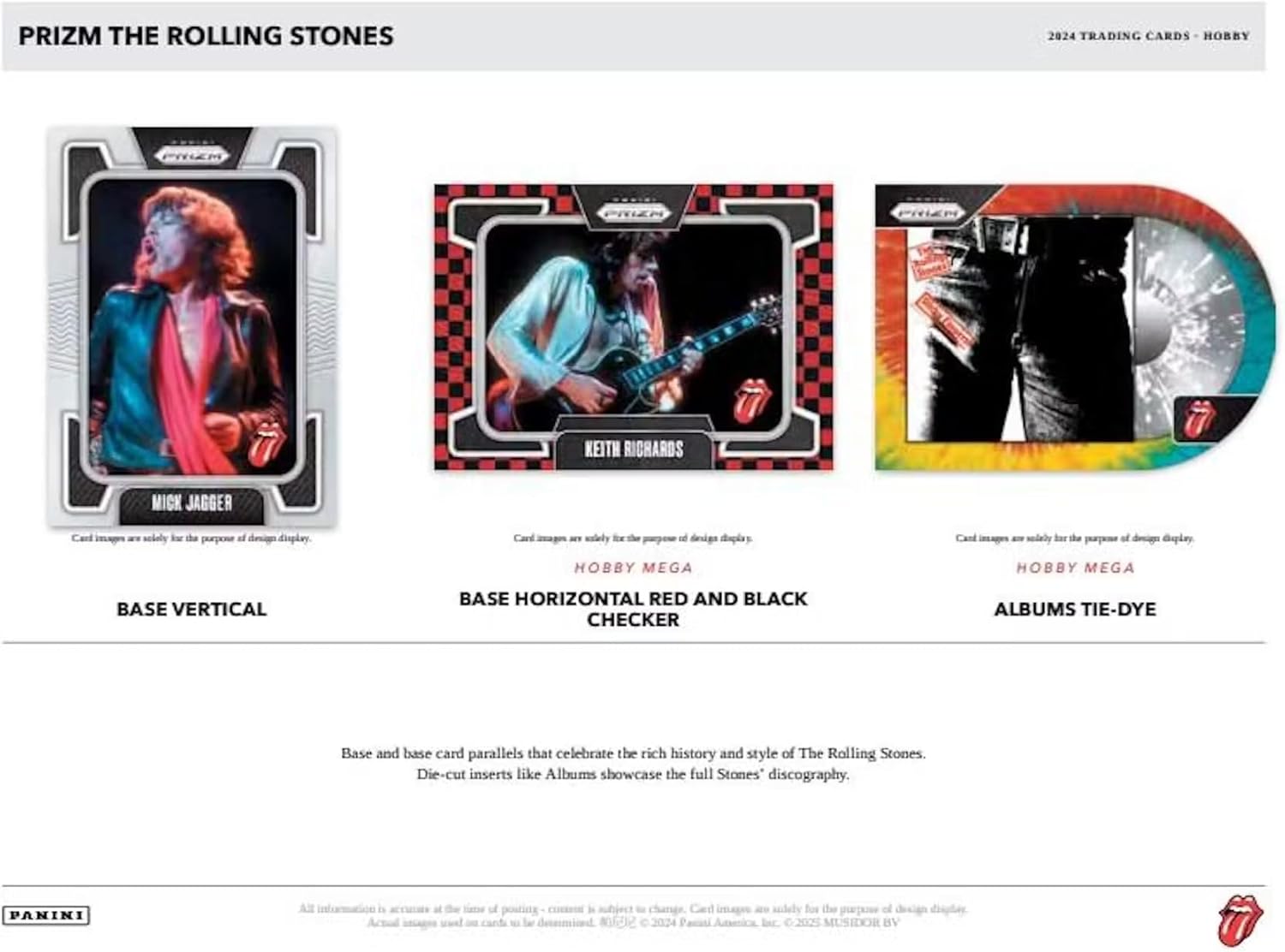 PRIZM THE ROLLING STONES

2024 TRADING CARDS - HOBBY

**Keith Richards**
**Mick Jagger**

Card images are solely for the purpose of design display.

**BASE VERTICAL**

**BASE HORIZONTAL RED AND BLACK CHECKER**

**ALBUMS TIE-DYE**

Base and base card parallels that celebrate the rich history and style of The Rolling Stones. Die-cut inserts like Albums showcase the full Stones' discography.

PANINI

All information is accurate as of the time of posting - current is subject to change. Card images are solely for the purpose of design display.

© 2024 Panini America, Inc. © 2024 MUSICOR BV