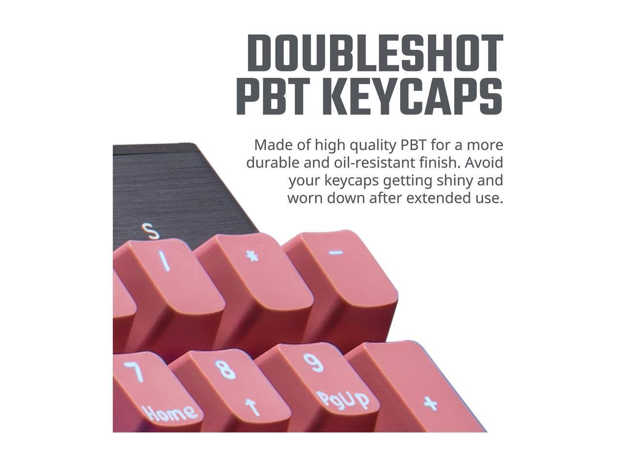 DOUBLESHOT PBT KEYCAPS  
Made of high quality PBT for a more durable and oil-resistant finish. Avoid your keycaps getting shiny and worn down after extended use.  
S - I * 8 Home T 9 PgUp