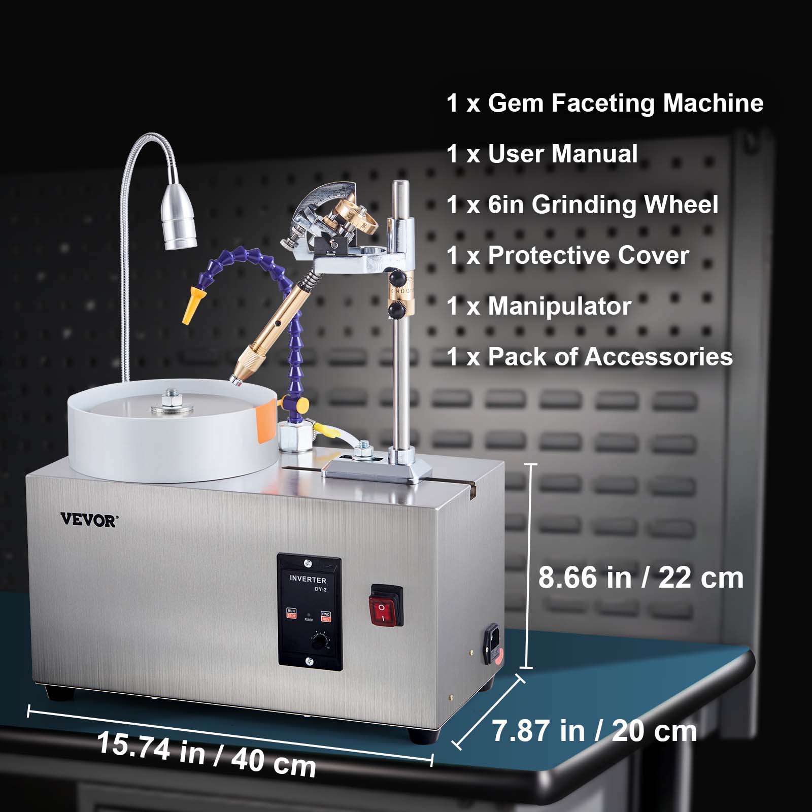 1 x Gem Faceting Machine  
1 x User Manual  
1 x 6in Grinding Wheel  
1 x Protective Cover  
1 x Manipulator  
1 x Pack of Accessories  

VEVOR  
INVERTER DY-2  

8.66 in / 22 cm  
15.74 in / 40 cm  
7.87 in / 20 cm