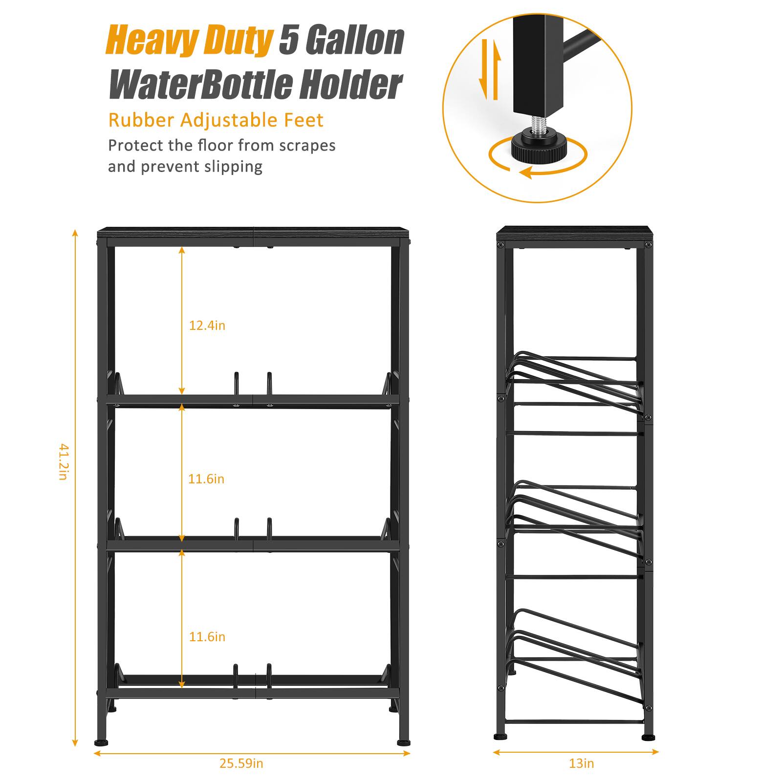 Heavy Duty 5 Gallon Water Bottle Holder  
Rubber Adjustable Feet  
Protect the floor from scrapes and prevent slipping  

Dimensions:  
- Height: 41.2in  
- Width: 12.4in  
- Depth: 11.6in  
- Overall Height: 25.59in  
- Width: 13in
