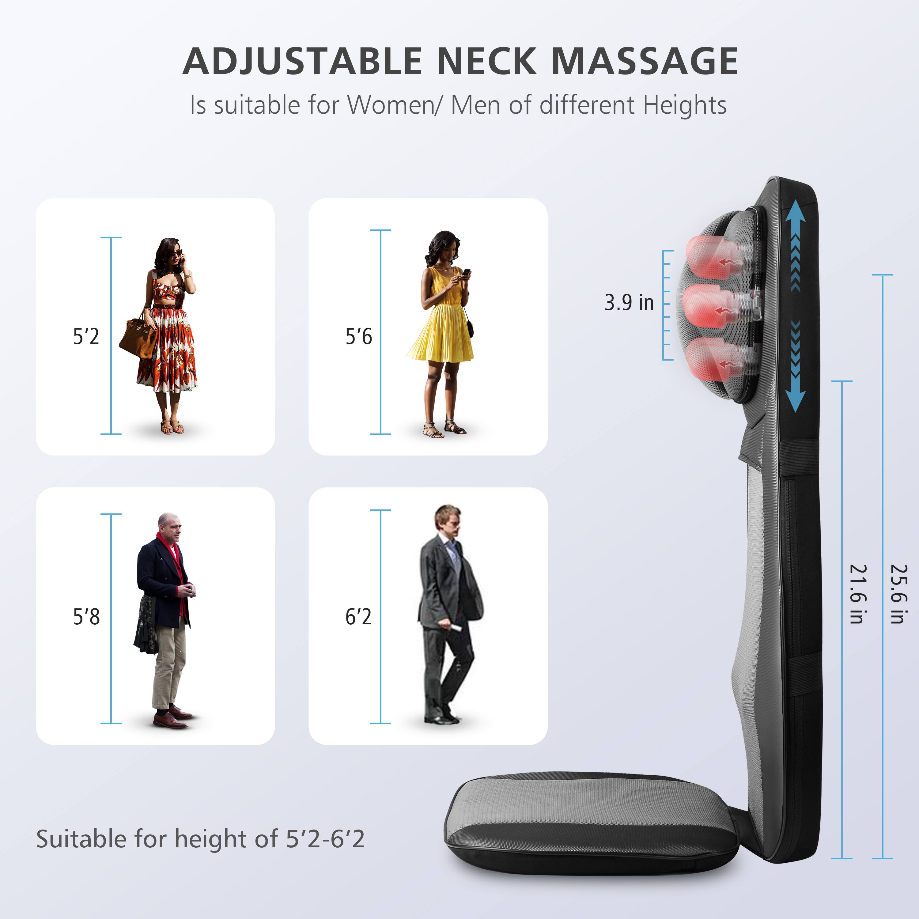 ADJUSTABLE NECK MASSAGE is suitable for Women/Men of different heights: 5'2, 5'6, 5'8, 6'2. The device is suitable for heights ranging from 5'2 to 6'2.
