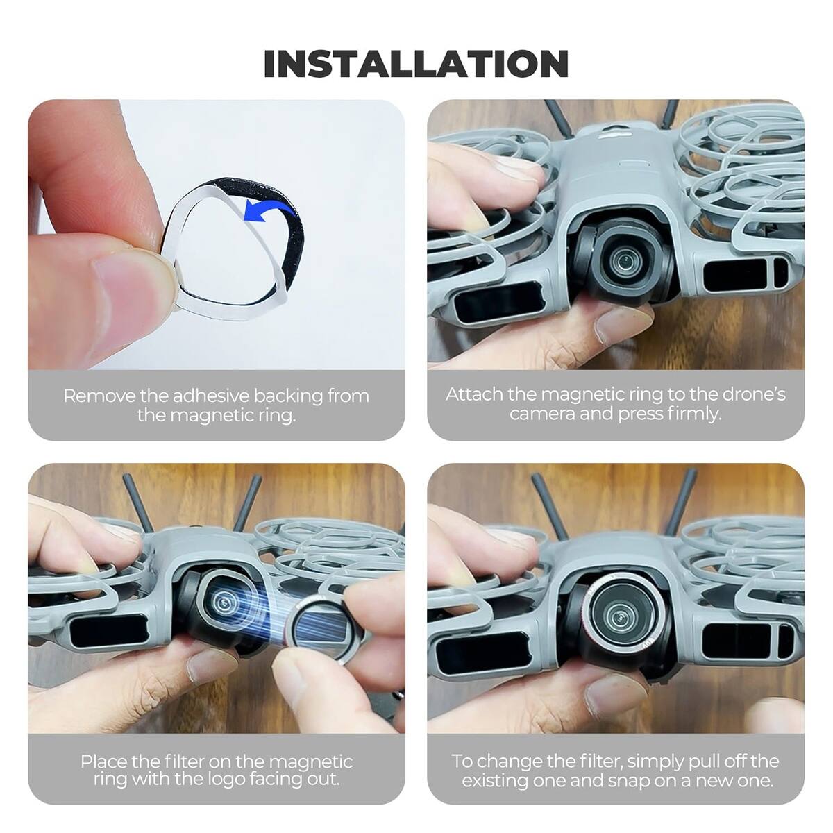 INSTALLATION

Remove the adhesive backing from the magnetic ring.

Attach the magnetic ring to the drone's camera and press firmly.

Place the filter on the magnetic ring with the logo facing out.

To change the filter, simply pull off the existing one and snap on a new one.