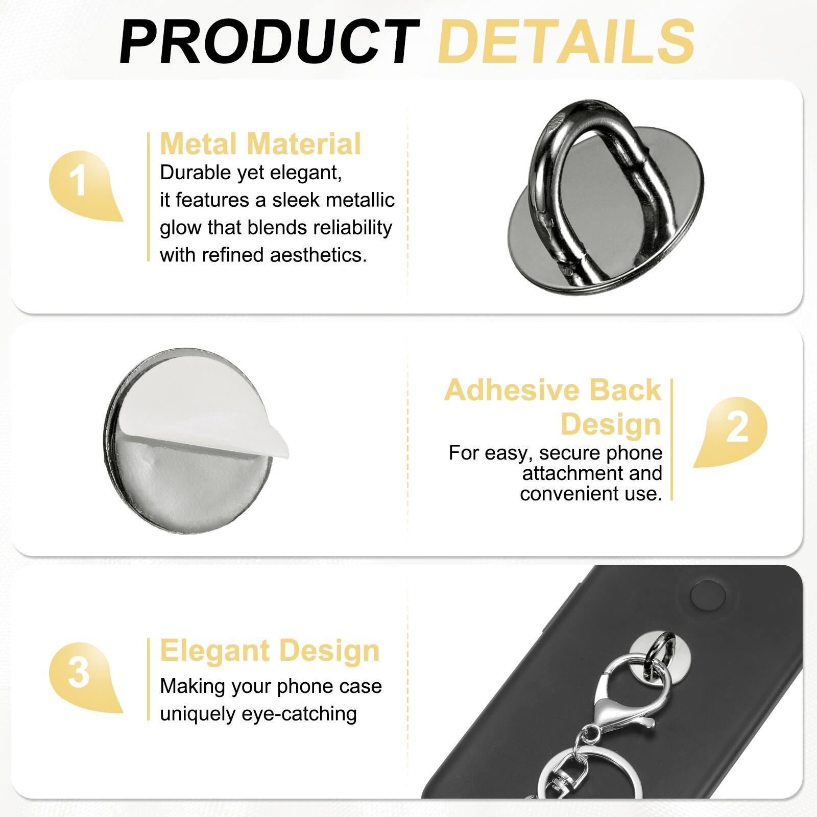 PRODUCT DETAILS

1. Metal Material  
Durable yet elegant, it features a sleek metallic glow that blends reliability with refined aesthetics.

2. Adhesive Back Design  
For easy, secure phone attachment and convenient use.

3. Elegant Design  
Making your phone case uniquely eye-catching