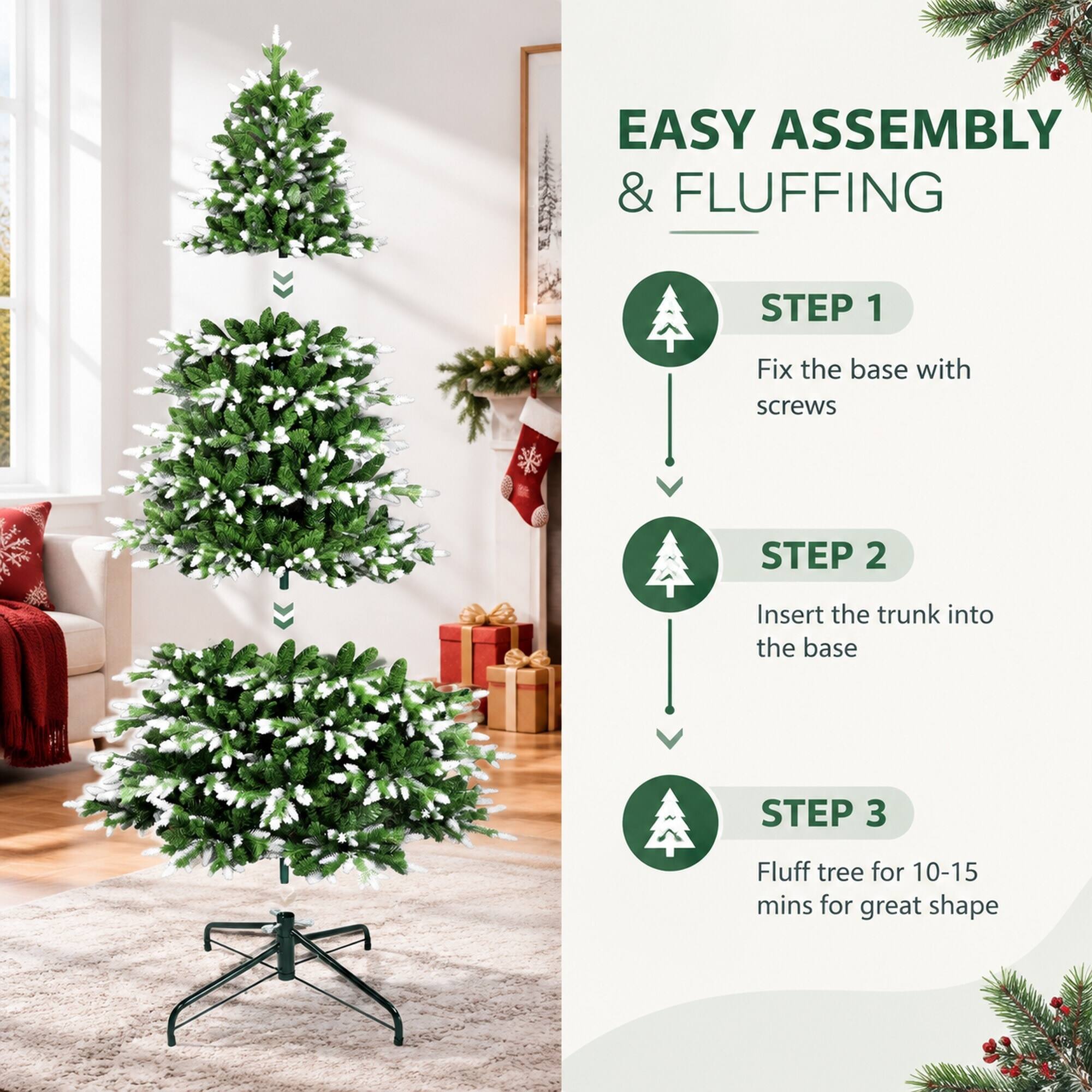 EASY ASSEMBLY & FLUFFING

STEP 1
Fix the base with screws

STEP 2
Insert the trunk into the base

STEP 3
Fluff tree for 10-15 mins for great shape