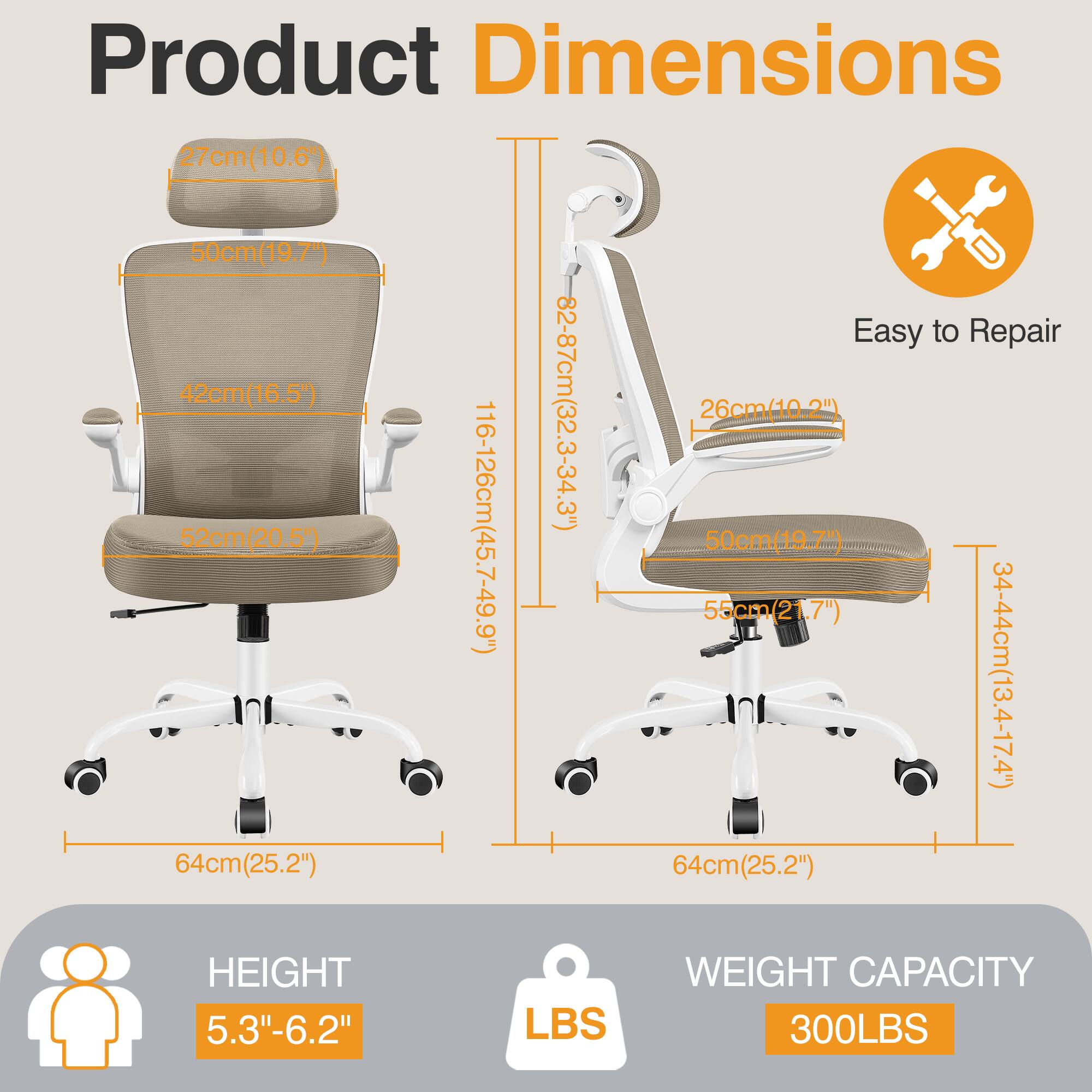 Product Dimensions  
- Seat Height: 27cm (10.6")  
- Seat Width: 50cm (19.7")  
- Backrest Height: 42cm (16.5")  
- Armrest Height: 82-87cm (32.3-34.3")  
- Seat Depth: 26cm (10.2")  
- Overall Height: 116-126cm (45.7-49.9")  
- Backrest Width: 55cm (21.7")  
- Seat Width: 50cm (19.7")  
- Armrest Width: 34-44cm (13.4-17.4")  
- Base Width: 64cm (25.2")  
- Base Width: 64cm (25.2")  

Easy to Repair  

HEIGHT: 5.3"-6.2"  

WEIGHT CAPACITY: 300LBS
