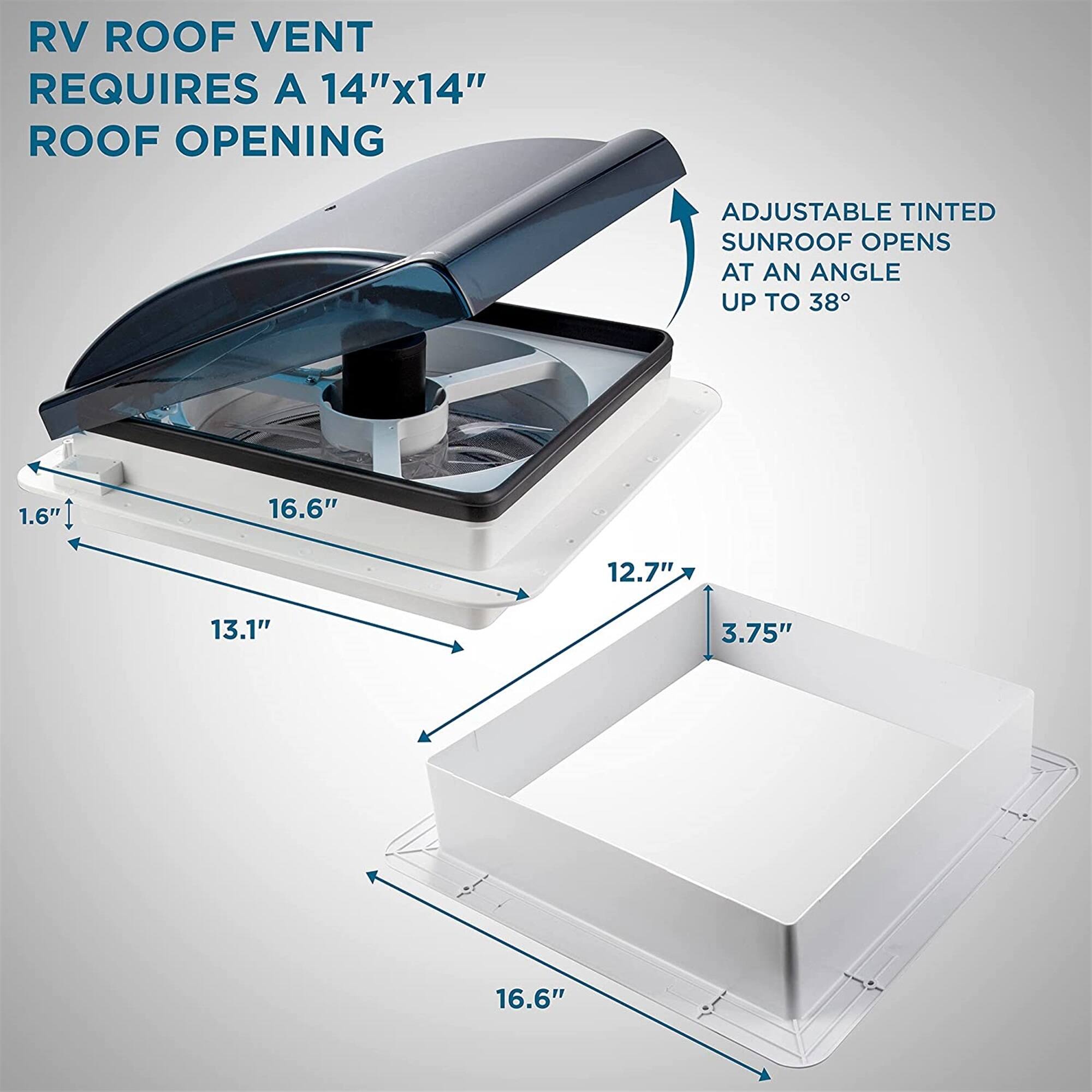 RV ROOF VENT REQUIRES A 14"x14" ROOF OPENING
ADJUSTABLE TINTED SUNROOF OPENS AT AN ANGLE UP TO 38°
1.6"
13.1"
16.6"
12.7"
3.75"
16.6"