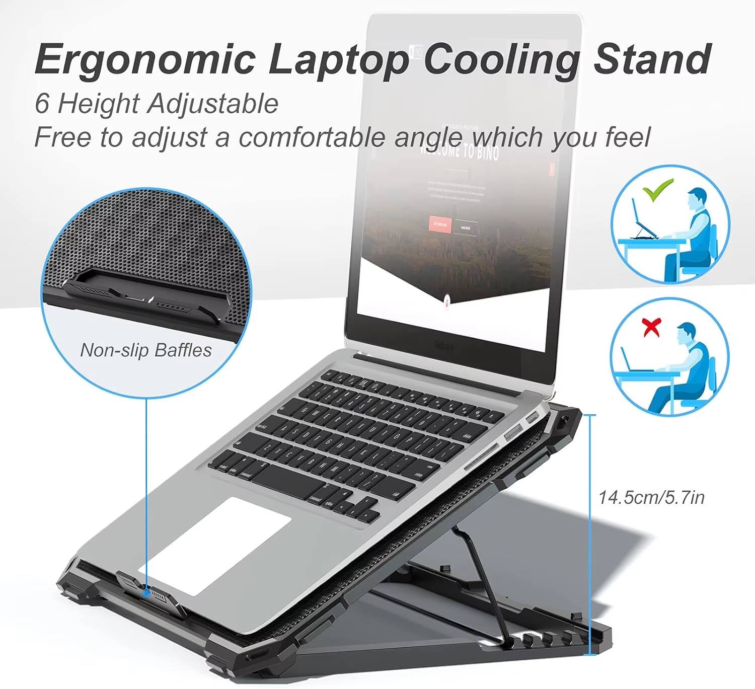 Ergonomic Laptop Cooling Stand  
6 Height Adjustable  
Free to adjust a comfortable angle which you feel  
Non-slip Baffles x 2  
14.5cm/5.7in