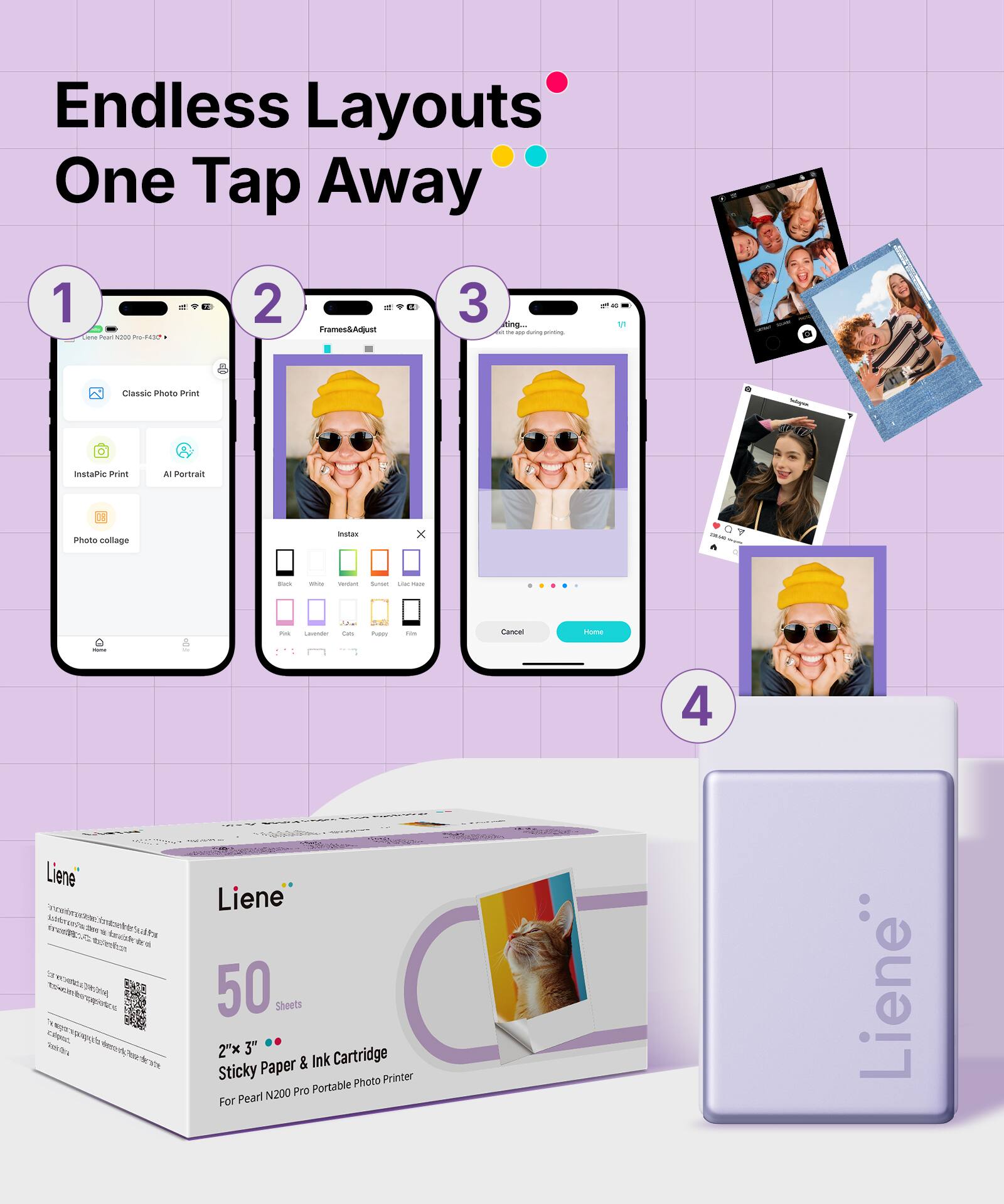 Endless Layouts One Tap Away

1. Classic Photo Print
   - InstaPic Print
   - AI Portrait
   - Photo collage

2. Frames&Adjust

3. Printing...

4. Liene
   - 50 Sheets
   - 2"x 3" Paper & Ink Cartridge
   - Sticky Photo Printer
   - For Pearl N200 Pro Portable Photo Printer