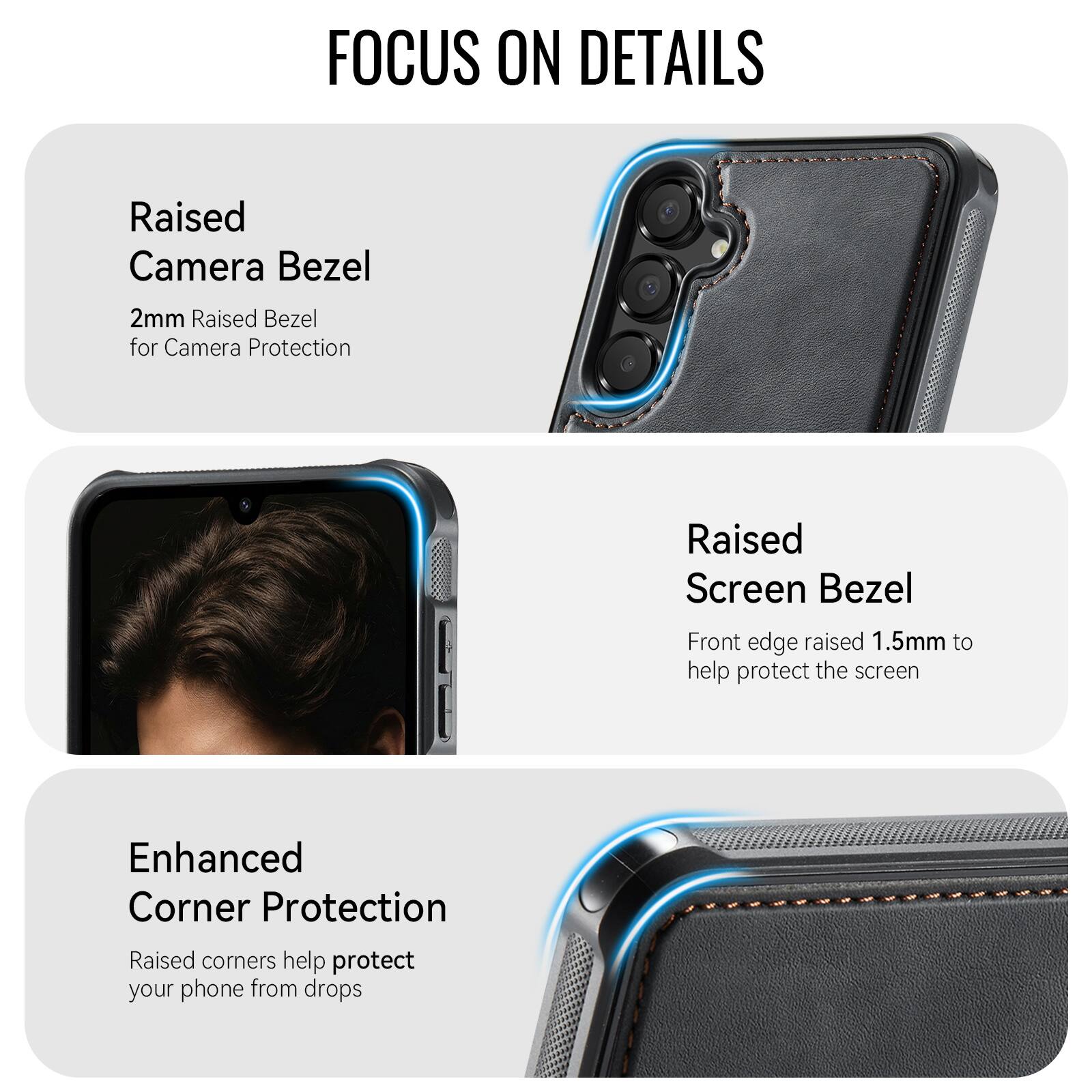 FOCUS ON DETAILS

Raised Camera Bezel
2mm Raised Bezel for Camera Protection

Raised Screen Bezel
Front edge raised 1.5mm to help protect the screen

Enhanced Corner Protection
Raised corners help protect your phone from drops