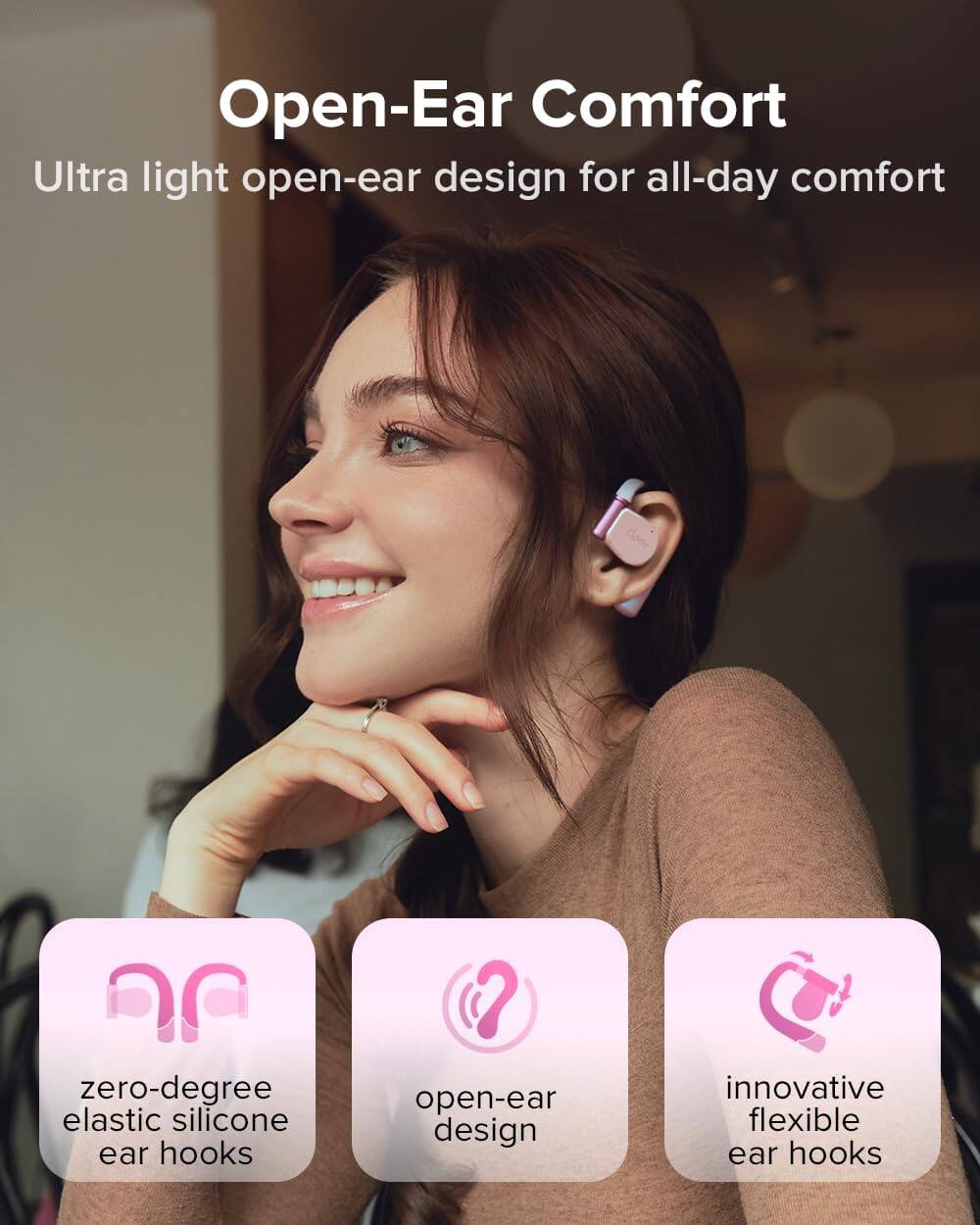 Open-Ear Comfort
Ultra light open-ear design for all-day comfort
zero-degree elastic silicone ear hooks
open-ear design
innovative flexible ear hooks