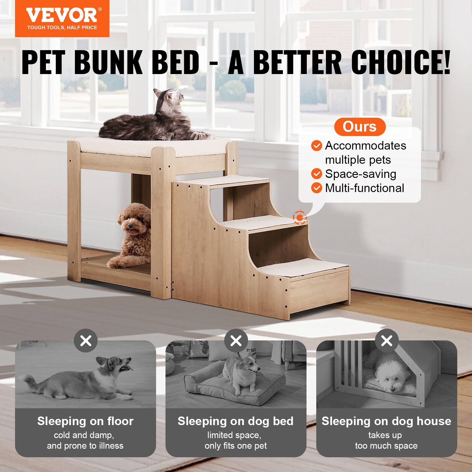 VEVOR  
TOUGH TOOLS, HALF PRICE

PET BUNK BED - A BETTER CHOICE!

Ours  
- Accommodates multiple pets  
- Space-saving  
- Multi-functional  

Sleeping on floor  
cold and damp, and prone to illness  

Sleeping on dog bed  
limited space, only fits one pet  

Sleeping on dog house  
takes up too much space