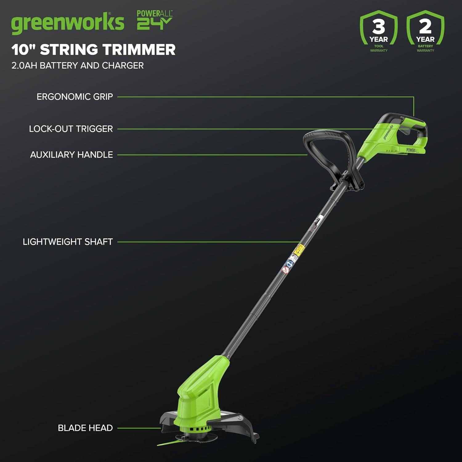 POWERALL 24V  
greenworks  
10" STRING TRIMMER  
2.0AH BATTERY AND CHARGER  

3 YEAR TOOL WARRANTY  
2 YEAR BATTERY WARRANTY  

ERGONOMIC GRIP  
LOCK-OUT TRIGGER  
AUXILIARY HANDLE  
LIGHTWEIGHT SHAFT  
BLADE HEAD