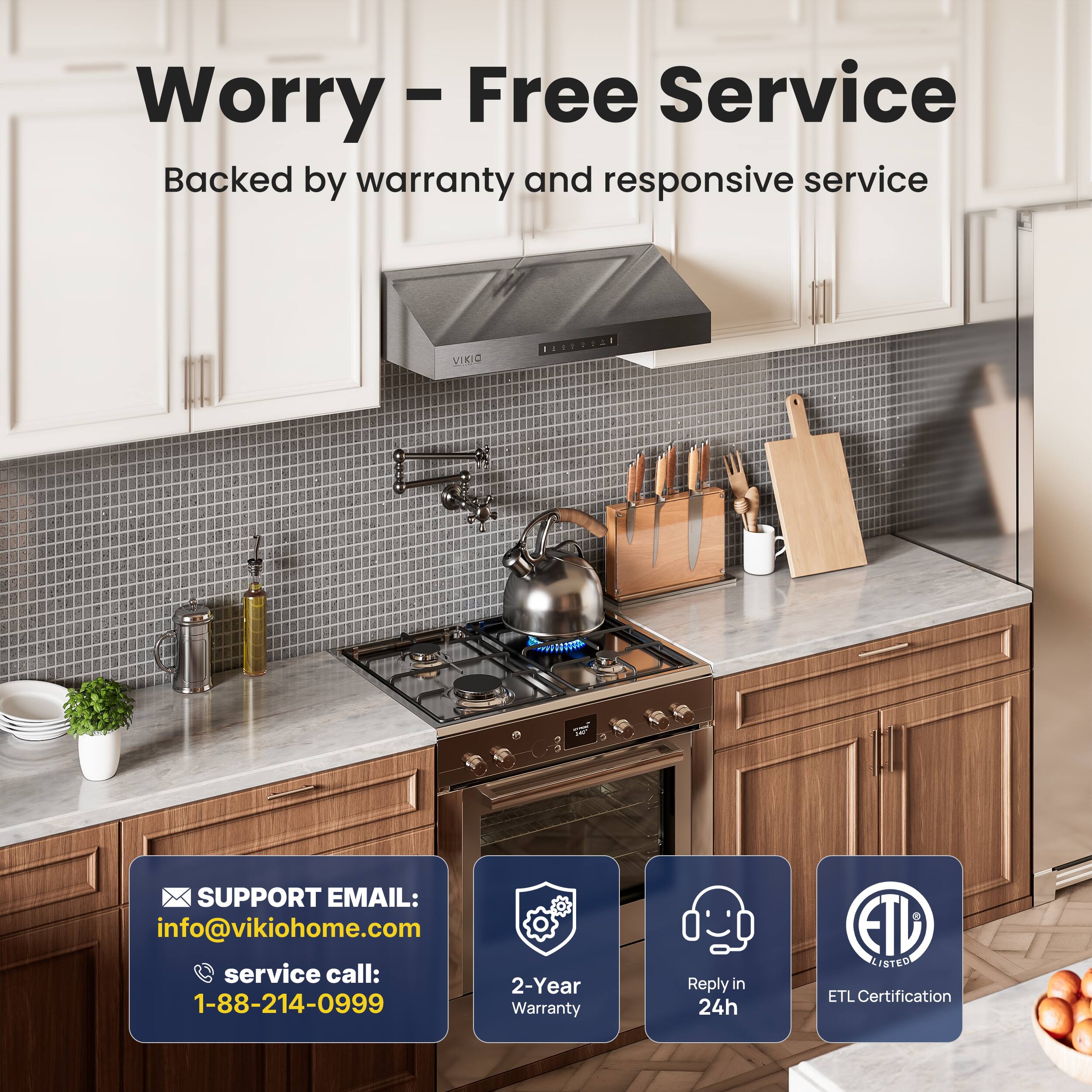 Worry-Free Service  
Backed by warranty and responsive service  

SUPPORT EMAIL:  
info@vikiohome.com  

service call:  
1-88-214-0999  

2-Year Warranty  

Reply in 24h  

ETL Certification