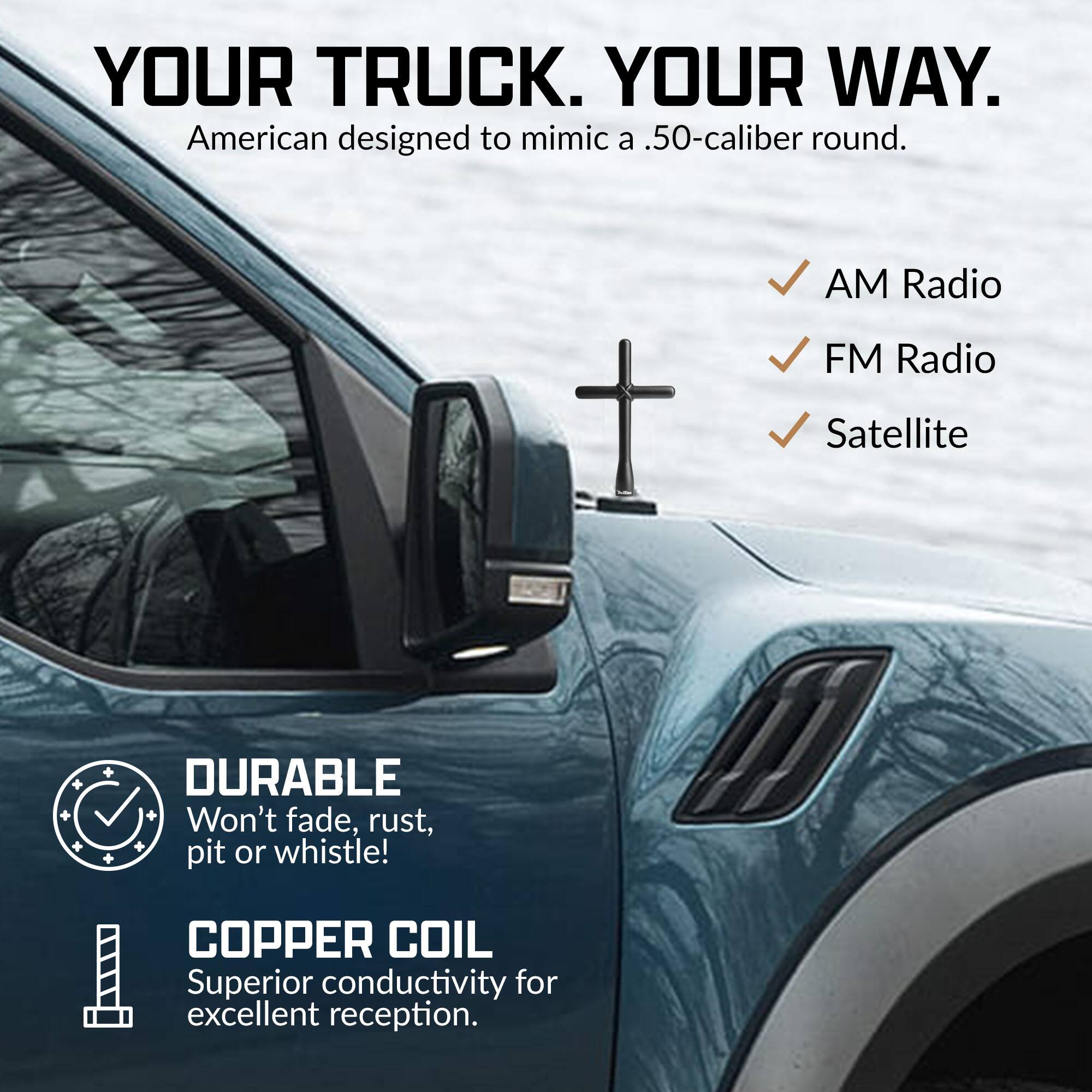 YOUR TRUCK. YOUR WAY.  
American designed to mimic a .50-caliber round.  

AM Radio  
FM Radio  
Satellite  

DURABLE  
Won't fade, rust, pit or whistle!  

COPPER COIL  
Superior conductivity for excellent reception.