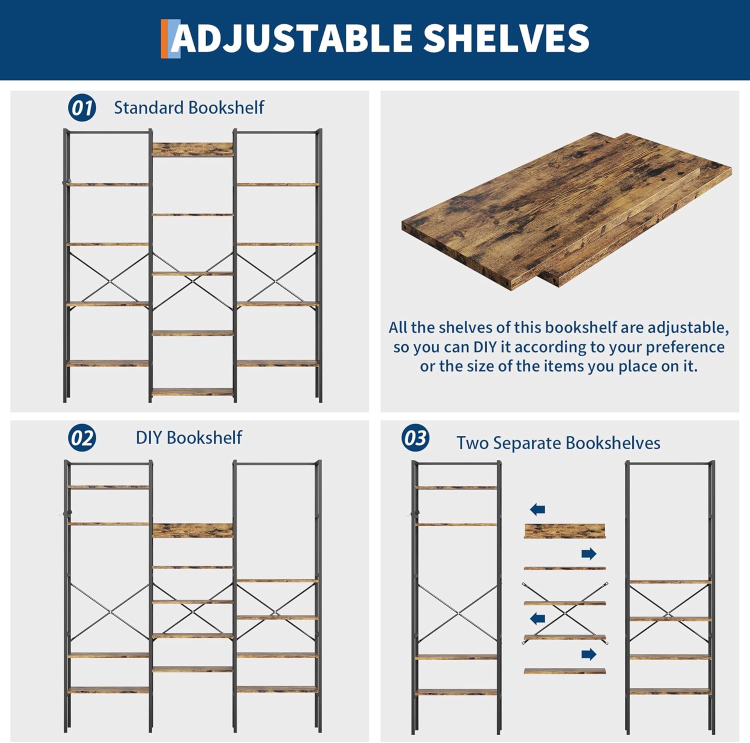 **ADJUSTABLE SHELVES**

**01 Standard Bookshelf**

All the shelves of this bookshelf are adjustable, so you can DIY it according to your preference or the size of the items you place on it.

**02 DIY Bookshelf**

**03 Two Separate Bookshelves**