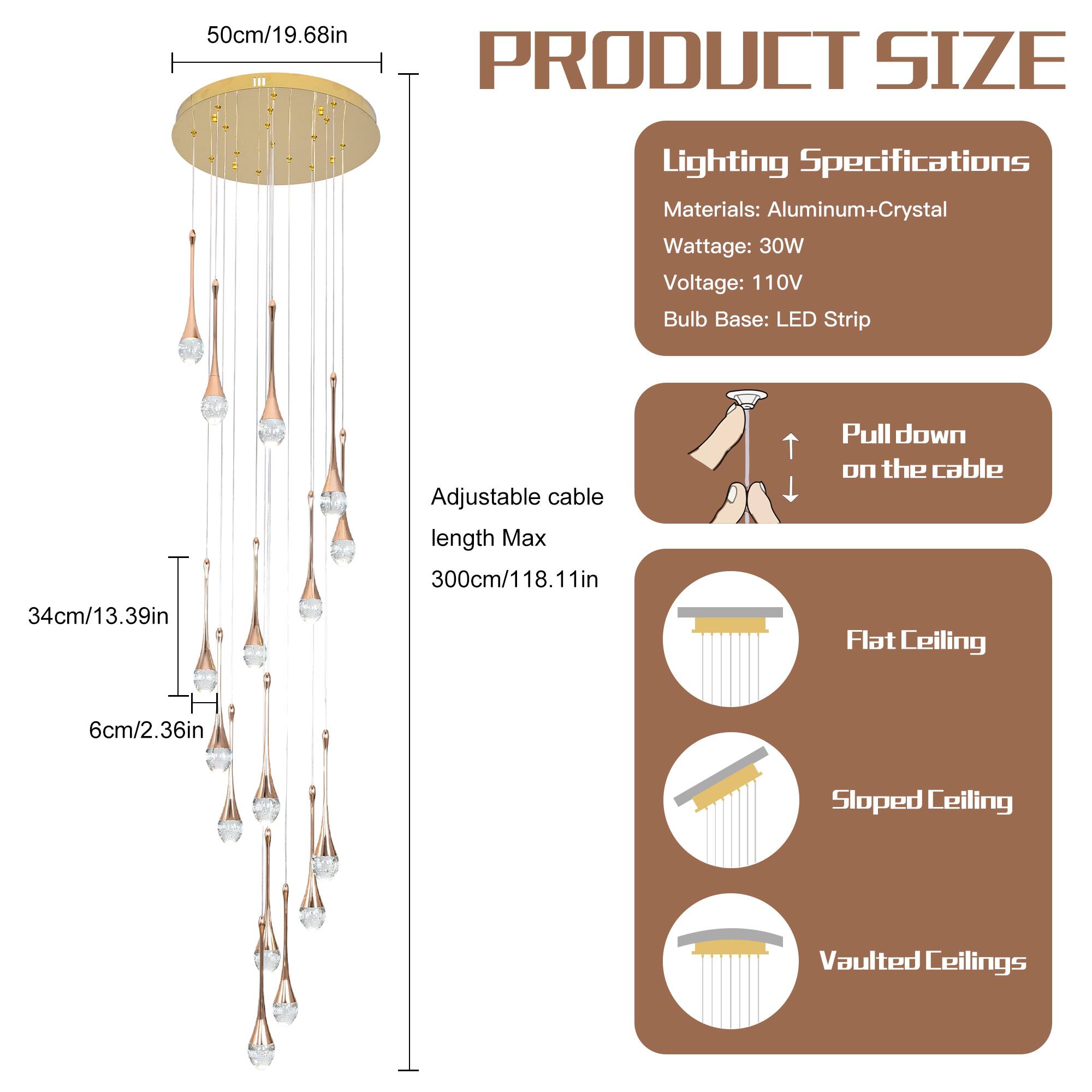 **PRODUCT SIZE**

- **50cm/19.68in** (Diameter of the ceiling mount)
- **34cm/13.39in** (Height of the chandelier from the ceiling mount)
- **6cm/2.36in** (Height of the chandelier from the ceiling mount to the first hanging crystal)

**Adjustable cable length Max 300cm/118.11in**

**Lighting Specifications**

- **Materials:** Aluminum+Crystal
- **Wattage:** 30W
- **Voltage:** 110V
- **Bulb Base:** LED Strip

**Pull down on the cable**

**Flat Ceiling**

**Sloped Ceiling**

**Vaulted Ceilings**