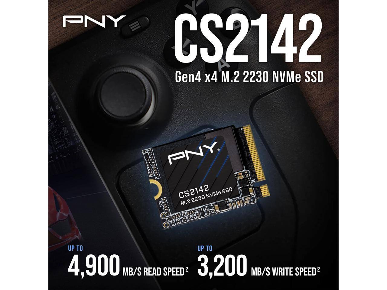 PNY CS2142 Gen4 x4 M.2 2230 NVMe SSD

PNY
CS2142 SSD NVMe M.2 2230

UP TO 4,900 MB/S READ SPEED2
UP TO 3,200 MB/S WRITE SPEED2
