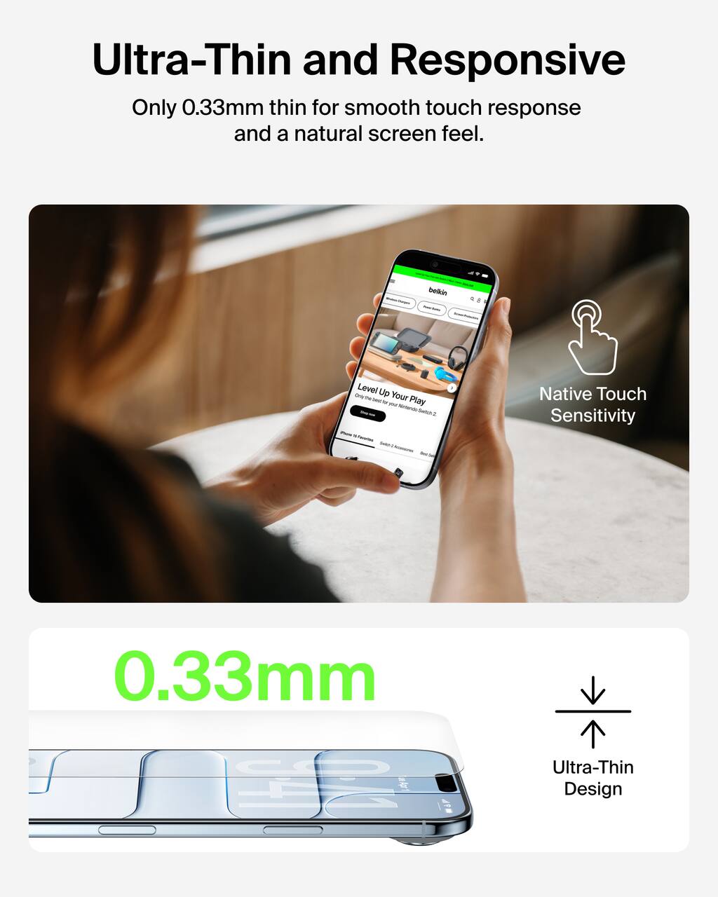 Ultra-Thin and Responsive  
Only 0.33mm thin for smooth touch response and a natural screen feel.

Native Touch Sensitivity

0.33mm  
Ultra-Thin Design