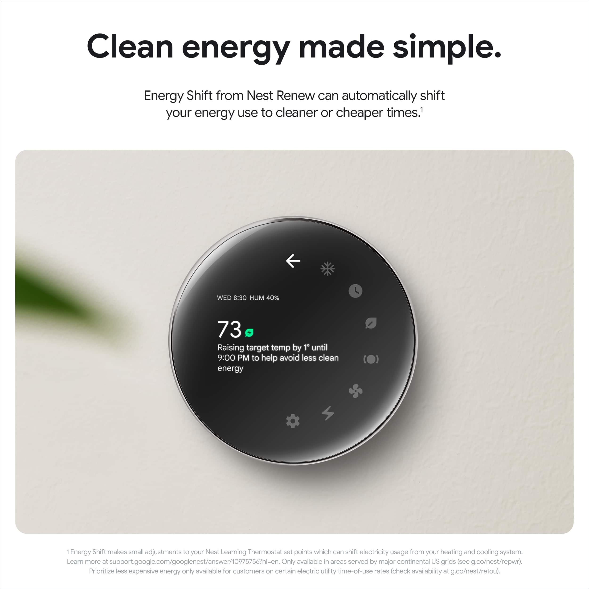 Clean Energy Made Simple. Energy Shift from Nest Renew can automatically shift your energy use to cleaner or cheaper times. 1 WED 8:30 HUM 40% 73 Raising target temp by T until 9:00 PM to help avoid less clean energy. Energy Shift makes small adjustments to your Nest Learning Thermostat set points which can shift electricity usage from your heating and cooling system. Learn more at support.google.com/googlenest/answer/10975756?hl=en. Only available in areas served by major continental US grids (see g.co/nest/repwr). Prioritize less expensive energy only available for customers on certain electric utility time-of-use rates. Check availability at g.co/nest/retou).
