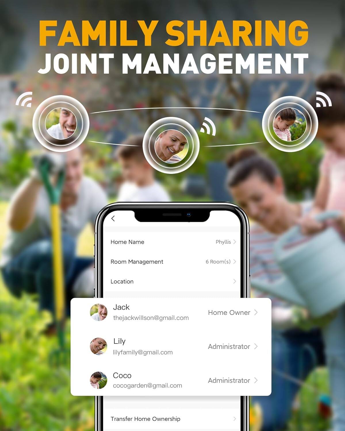 FAMILY SHARING  
JOINT MANAGEMENT  

Home Name: Phyllis  
Room Management: 6 Room(s)  
Location: Jack  

Home Owner: thejackwillson@gmail.com  
Administrator: Lily (lilyfamily@gmail.com)  
Administrator: Coco (cocogarden@gmail.com)  

Transfer Home Ownership