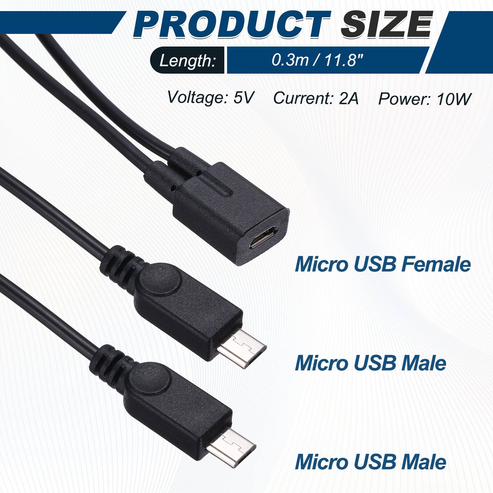 PRODUCT SIZE  
Length: 0.3m / 11.8"  
Voltage: 5V  
Current: 2A  
Power: 10W  

Micro USB Female  
Micro USB Male  
Micro USB Male