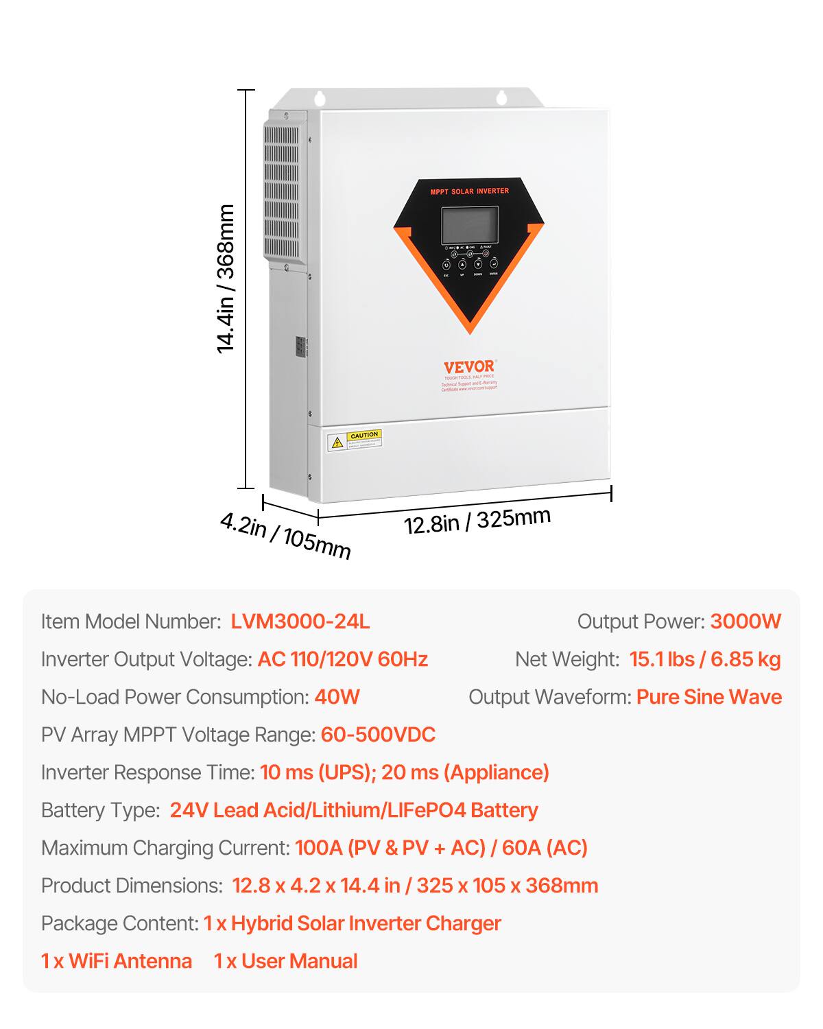 368mm 14.4in

MPPT SOLAR INVERTER -- VEVOR MJ POLE - Servical lower at servity Services

CAUTION

4.2in 105mm
12.8in 325mm

Item Model Number: LVM3000-24L
Output Power: 3000W
Inverter Output Voltage: AC 110/120V 60Hz
Net Weight: 15.1 / 6.85 kg
No-Load Power Consumption: 40W
Output Waveform: Pure Sine Wave
PV Array MPPT Voltage Range: 60-500VDC
Inverter Response Time: 10 ms (UPS); 20 ms (Appliance)
Battery Type: 24V Lead Acid/Lithium/LiFePO4 Battery
Maximum Charging Current: 100A (PV & PV + AC) 60A (AC)
Product Dimensions: 12.8 X 4.2 X 14.4 in / 325 X 105 X 368mm
Package