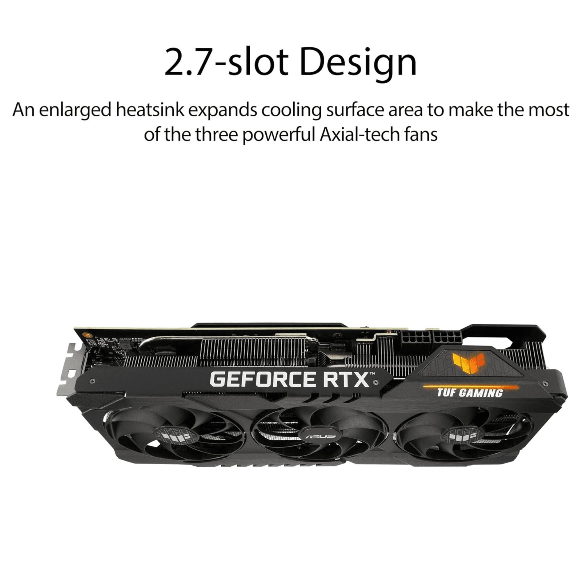2.7-slot Design  
An enlarged heatsink expands cooling surface area to make the most of the three powerful Axial-tech fans  
GEFORCE RTX TUF GAMING