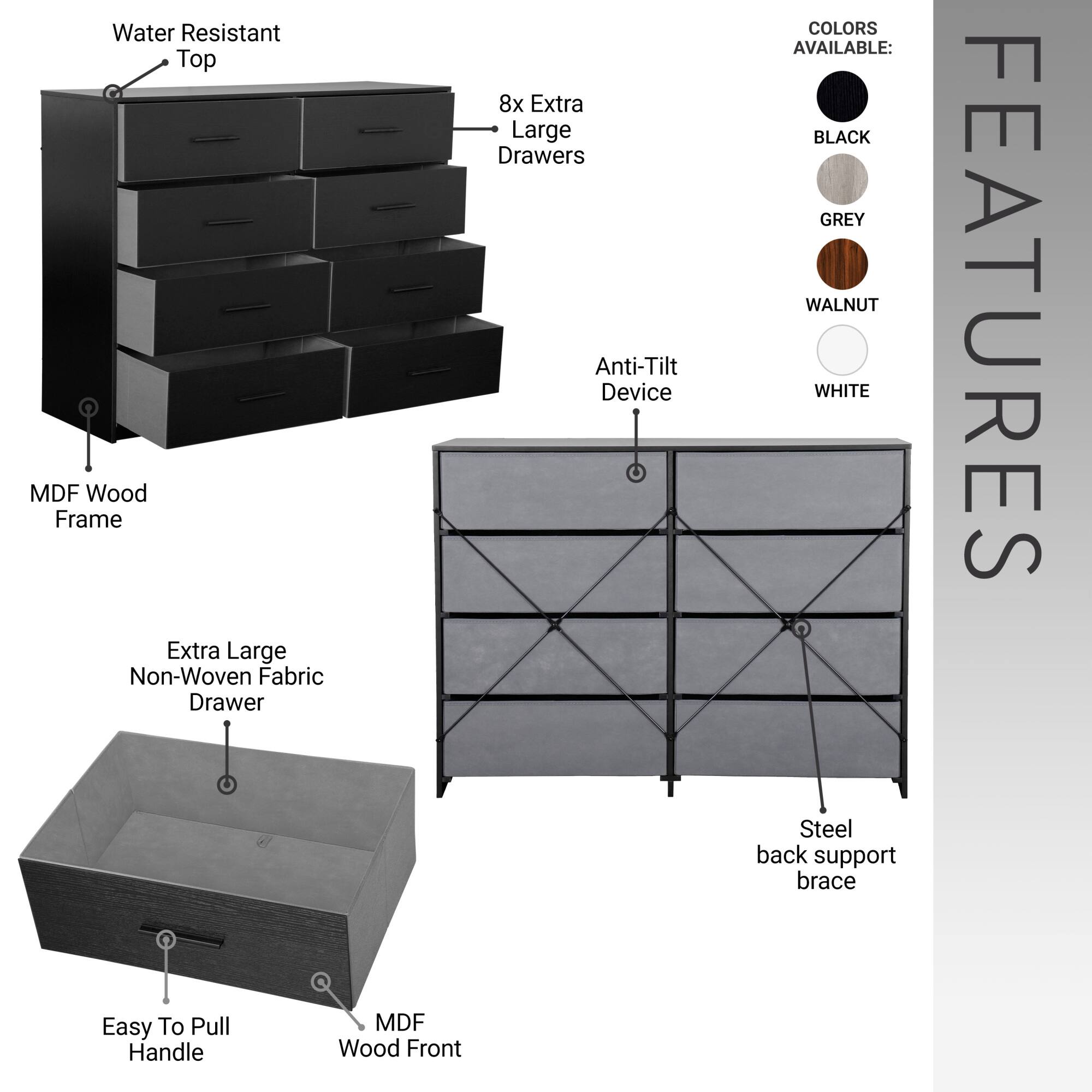 - Water Resistant Top
- MDF Wood Frame
- 8x Extra Large Drawers
- Anti-Tilt Device
- Extra Large Non-Woven Fabric Drawer
- Easy To Pull Handle
- MDF Wood Front
- Steel back support brace

COLORS AVAILABLE:
- BLACK
- GREY
- WALNUT
- WHITE