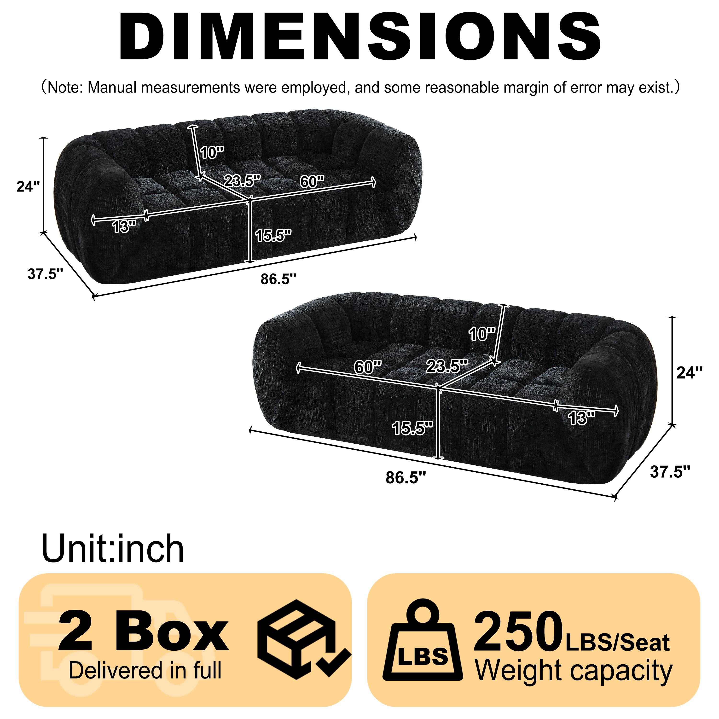 DIMENSIONS (Note: Manual measurements were employed, and some reasonable margin of error may exist.)

10" 24" 23.5" 60" 13" 15.5" 37.5" 86.5" 10" 60" 23.5" 24" 15.5" 13" 86.5" 37.5"

Unit: inch

2 Box Delivered in full

250 LBS/Seat Weight capacity
