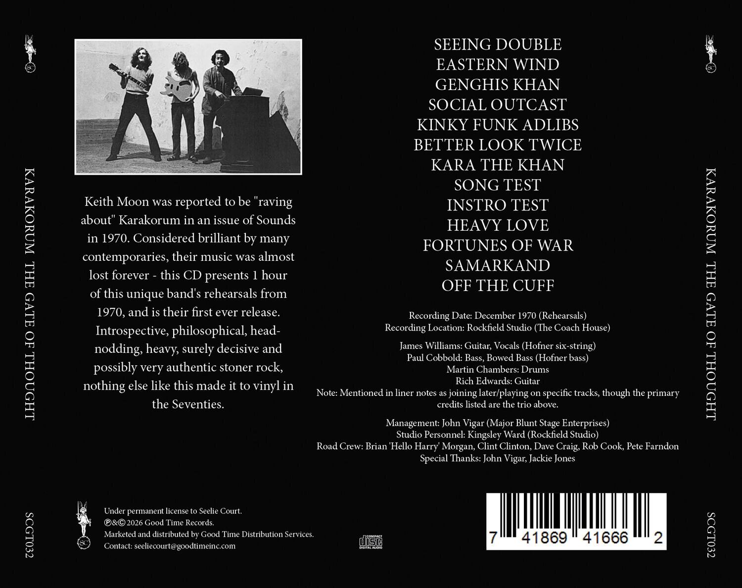 KARAKORUM THE GATE OF THOUGHT

Keith Moon was reported to be "raving about" Karakorum in an issue of Sounds in 1970. Considered brilliant by many contemporaries, their music was almost lost forever - this CD presents 1 hour of this unique band's rehearsals from 1970, and is their first ever release. Introspective, philosophical, head-nodding, heavy, surely decisive and possibly very authentic stoner rock, nothing else like this made it to vinyl in the Seventies.

SEEING DOUBLE
EASTERN WIND
GENGHIS KHAN
SOCIAL OUTCAST
KINKY FUNK ADLIBS
BETTER LOOK TWICE
KARA THE KHAN
SONG TEST
INSTRUMENTAL TEST
HEAVY LOVE
FORTUNES OF WAR
SAMARKAND
OFF THE CUFF

Recording Date: December 1970 (Rehearsals)
Recording Location: Rockfield Studio (The Coach House)
James Williams: Guitar, Vocals (Hofner six-string)
Paul Cobbold: Bass, Bowed Bass (Hofner bass)
Martin Chambers: Drums
Rich Edwards: Guitar