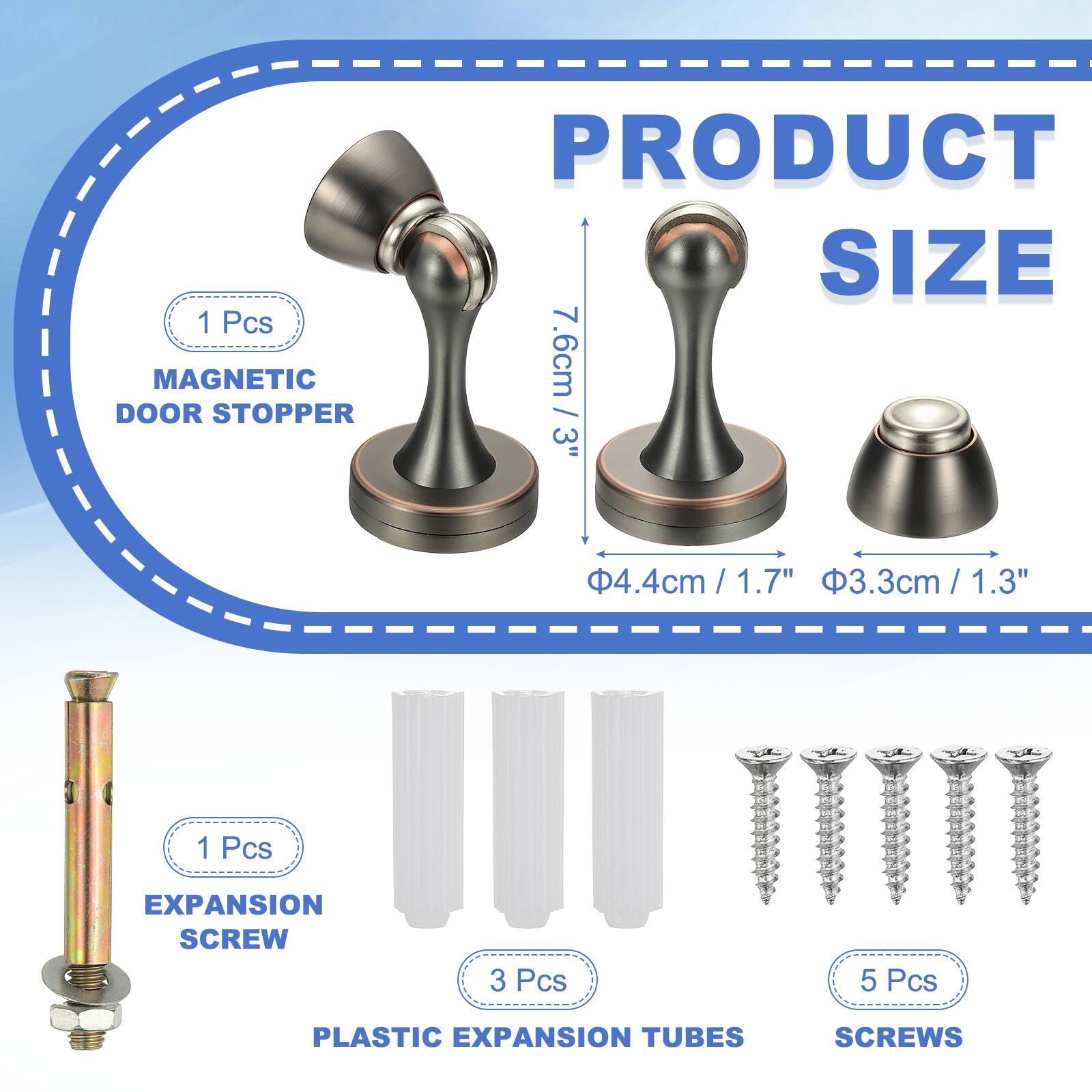 1 Pcs MAGNETIC DOOR STOPPER  
PRODUCT SIZE  
7.6cm / 3"  
4.4cm / 1.7"  
3.3cm / 1.3"  

1 Pcs EXPANSION SCREW  
3 Pcs PLASTIC EXPANSION TUBES  
5 Pcs SCREWS