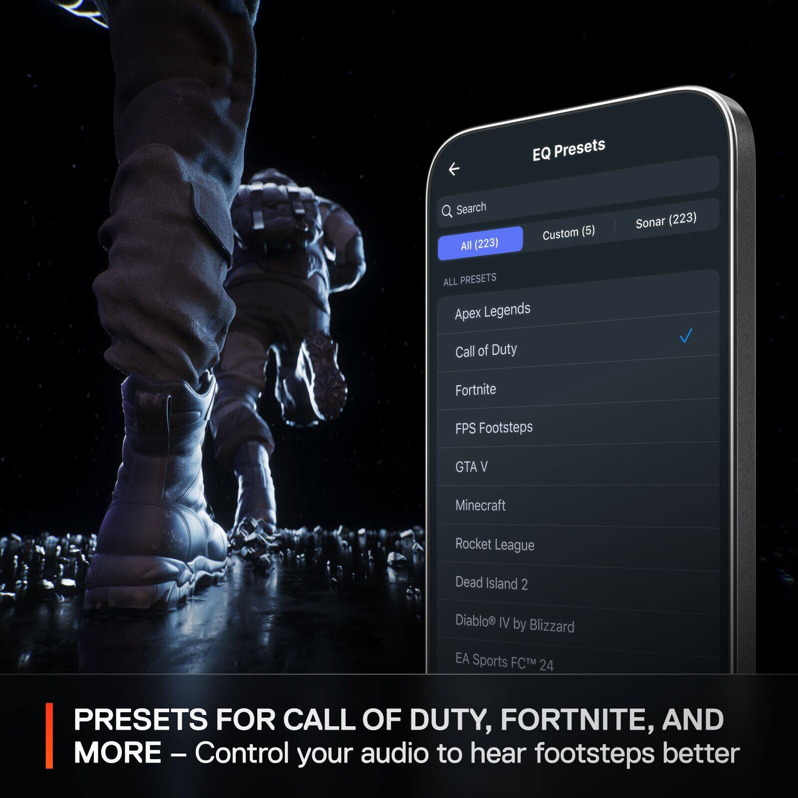 EQ Presets Search All (223) Custom (6) Sonar (223) ALL PRESETS Apex Legends Call of Duty Fortnite FPS Footsteps GTA V Minecraft Rocket League Dead Island 2 Diablo IV by Blizzard EA Sports FCTM 24 PRESETS FOR CALL OF DUTY, FORTNITE, AND MORE - Control your audio to hear footsteps better