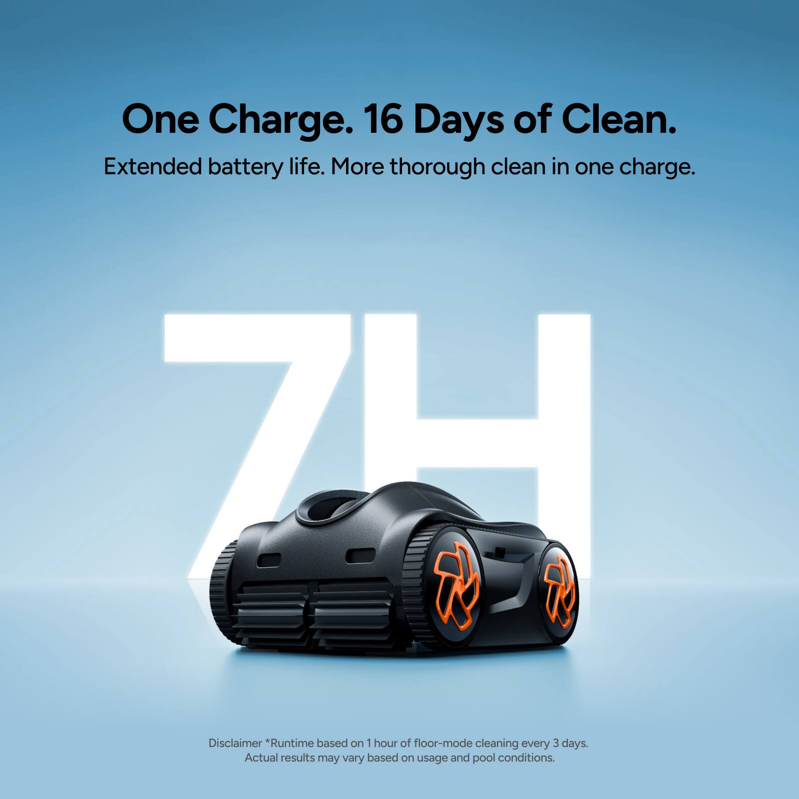 One Charge. 16 Days of Clean.  
Extended battery life. More thorough clean in one charge.  

7H  

Disclaimer *Runtime based on 1 hour of floor-mode cleaning every 3 days. Actual results may vary based on usage and pool conditions.