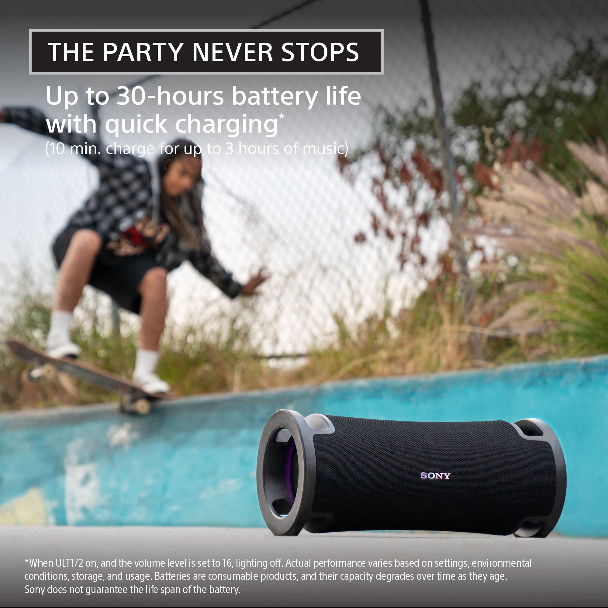 The Party Never Stops. Up to 30-hours battery life with quick charging (10 min. charge for up to 3 hours of music). Sony. *When ULT1/2 on, and the volume level is set to 16, lighting off. Actual performance varies based on settings, environmental conditions, storage, and usage. Batteries are consumable products, and their capacity degrades over time as they age. Sony does not guarantee the life span of the battery.
