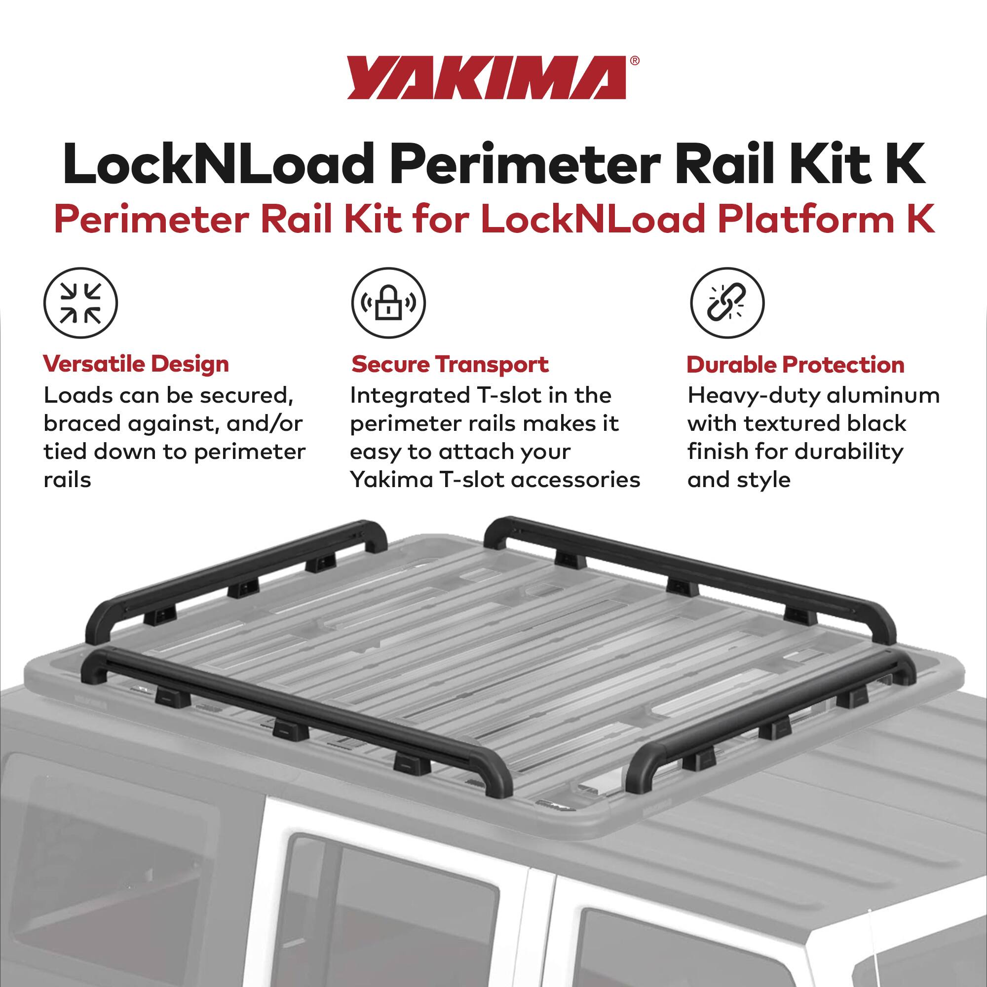 YAKIMA LockNLoad Perimeter Rail Kit K  
Perimeter Rail Kit for LockNLoad Platform K

- **Versatile Design**  
  Loads can be secured, braced against, and/or tied down to perimeter rails

- **Secure Transport**  
  Integrated T-slot in the perimeter rails makes it easy to attach your Yakima T-slot accessories

- **Durable Protection**  
  Heavy-duty aluminum with textured black finish for durability and style