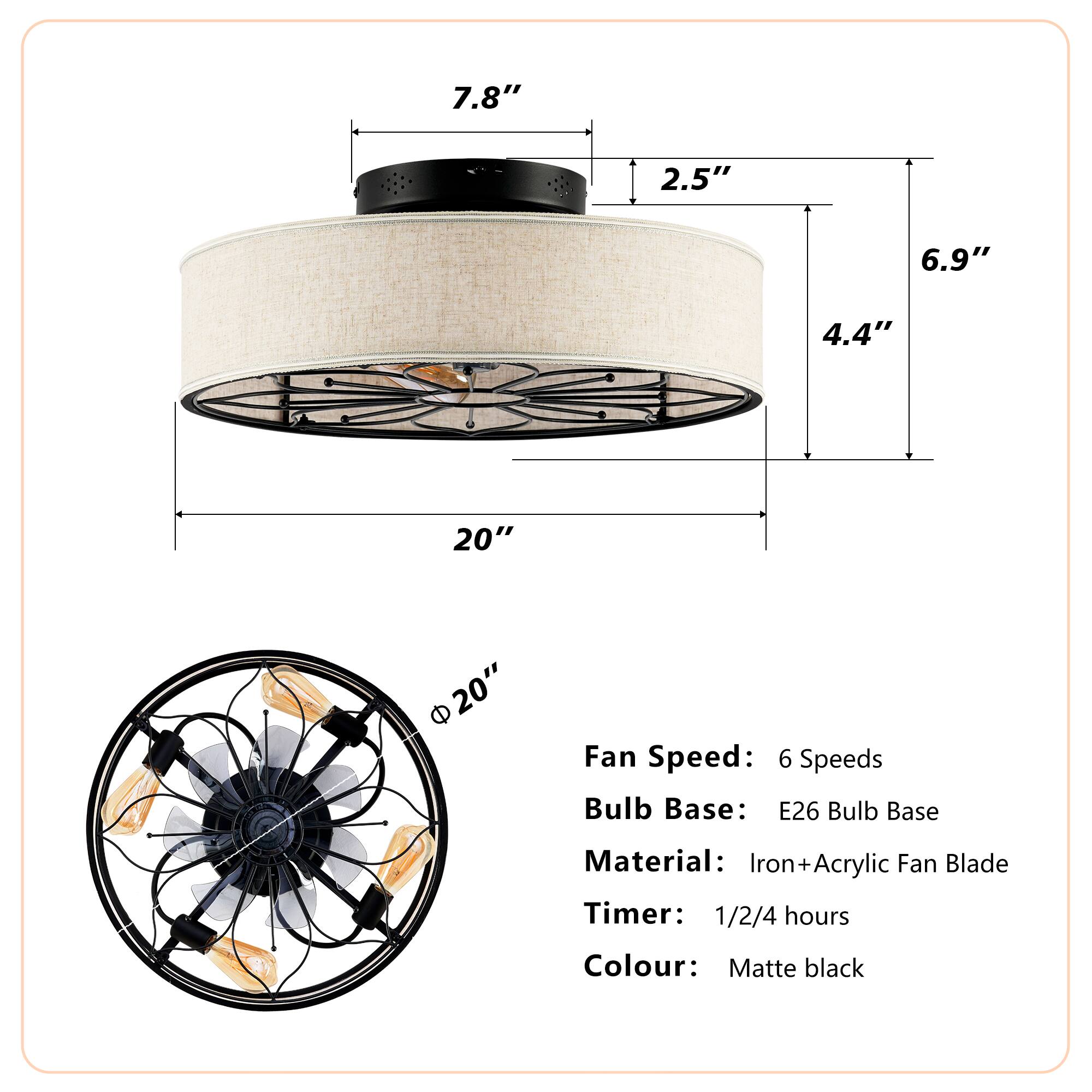 - **Dimensions:**
  - Height: 7.8"
  - Diameter: 20"
  - Width: 6.9"
  - Depth: 4.4"
  - Top Diameter: 2.5"

- **Fan Specifications:**
  - Fan Speed: 6 Speeds
  - Bulb Base: E26 Bulb Base
  - Material: Iron + Acrylic Fan Blade
  - Timer: 1/2/4 hours

- **Colour:**
  - Matte black