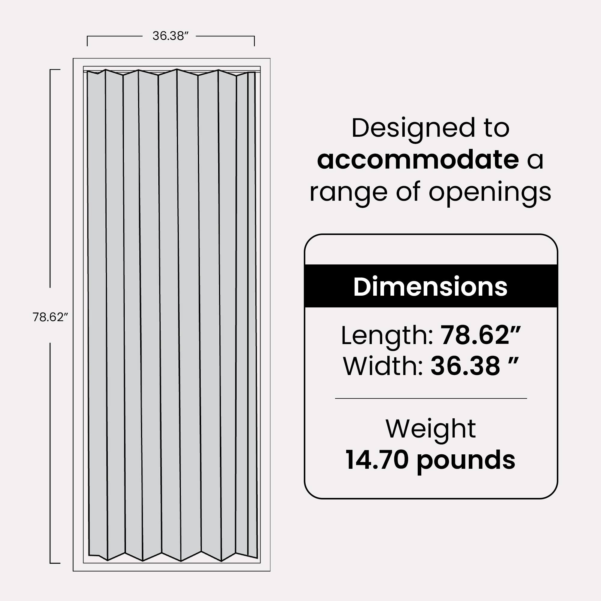 Designed to accommodate a range of openings

Dimensions
- Length: 78.62"
- Width: 36.38"

Weight: 14.70 pounds