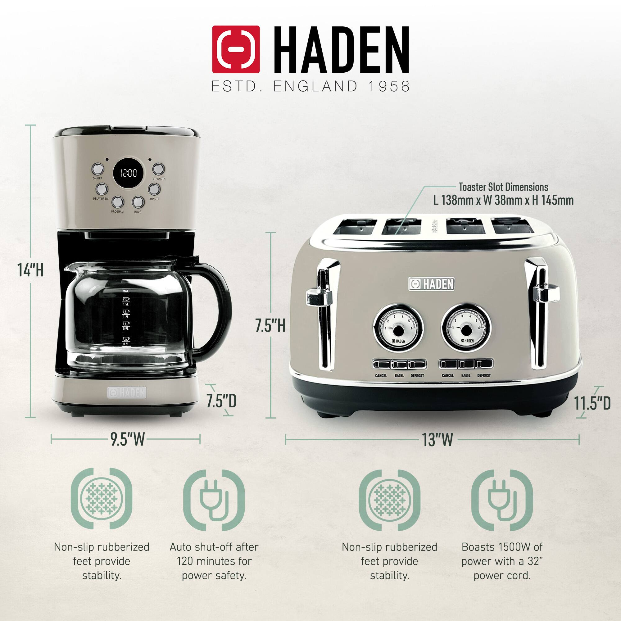 HADEN  
ESTD. ENGLAND 1958  

Toaster Slot Dimensions: L 138mm x W 38mm x H 145mm  

- 14" H  
- 7.5" H  
- 7.5" D  
- 9.5" W  

- 11.5" D  
- 13" W  

- Non-slip rubberized feet provide stability.  
- Auto shut-off after 120 minutes for power safety.  
- Non-slip rubberized feet provide stability.  
- Boasts 1500W of power with a 32" power cord.