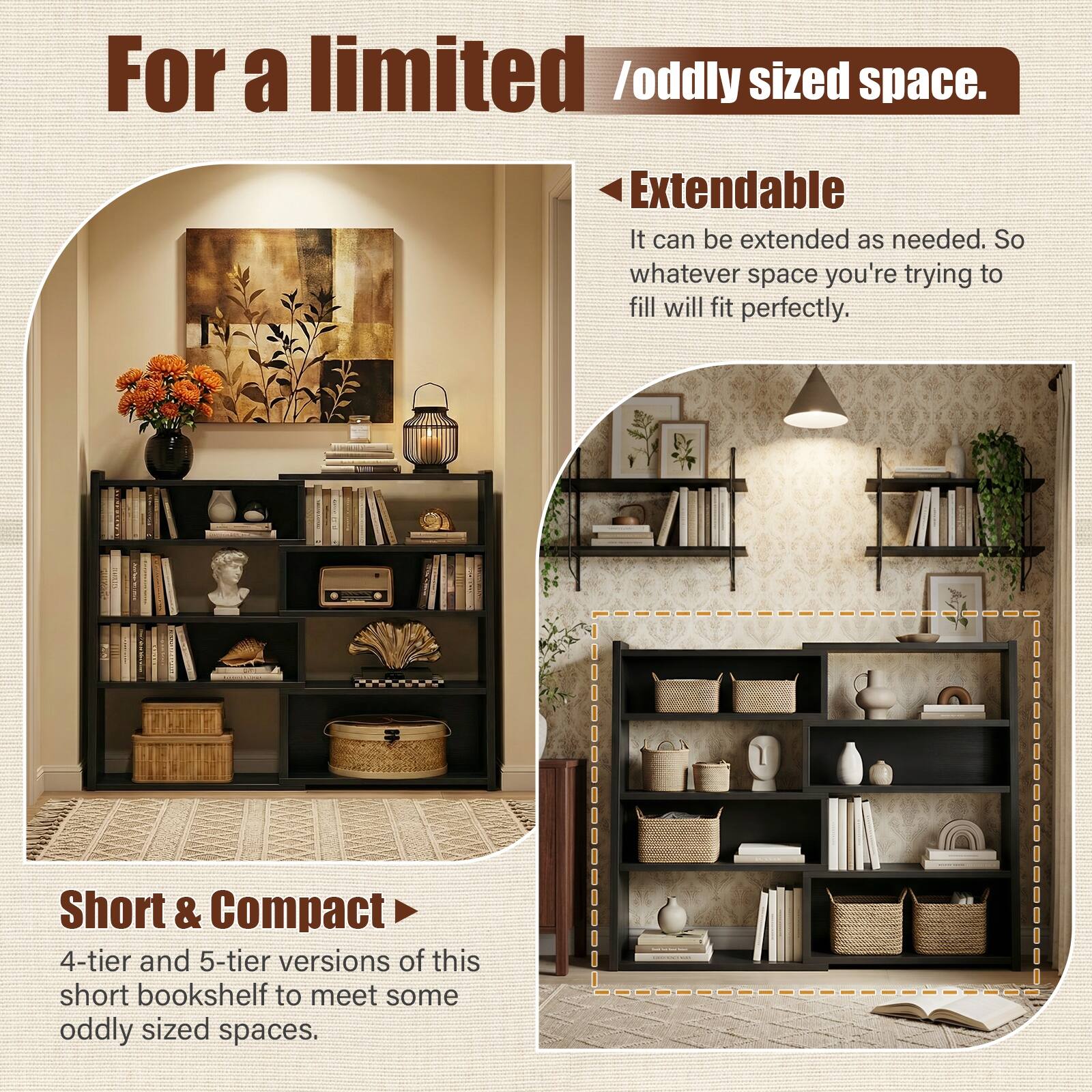 For a limited / oddly sized space.

Extendable  
It can be extended as needed. So whatever space you're trying to fill will fit perfectly.

Short & Compact  
4-tier and 5-tier versions of this short bookshelf to meet some oddly sized spaces.