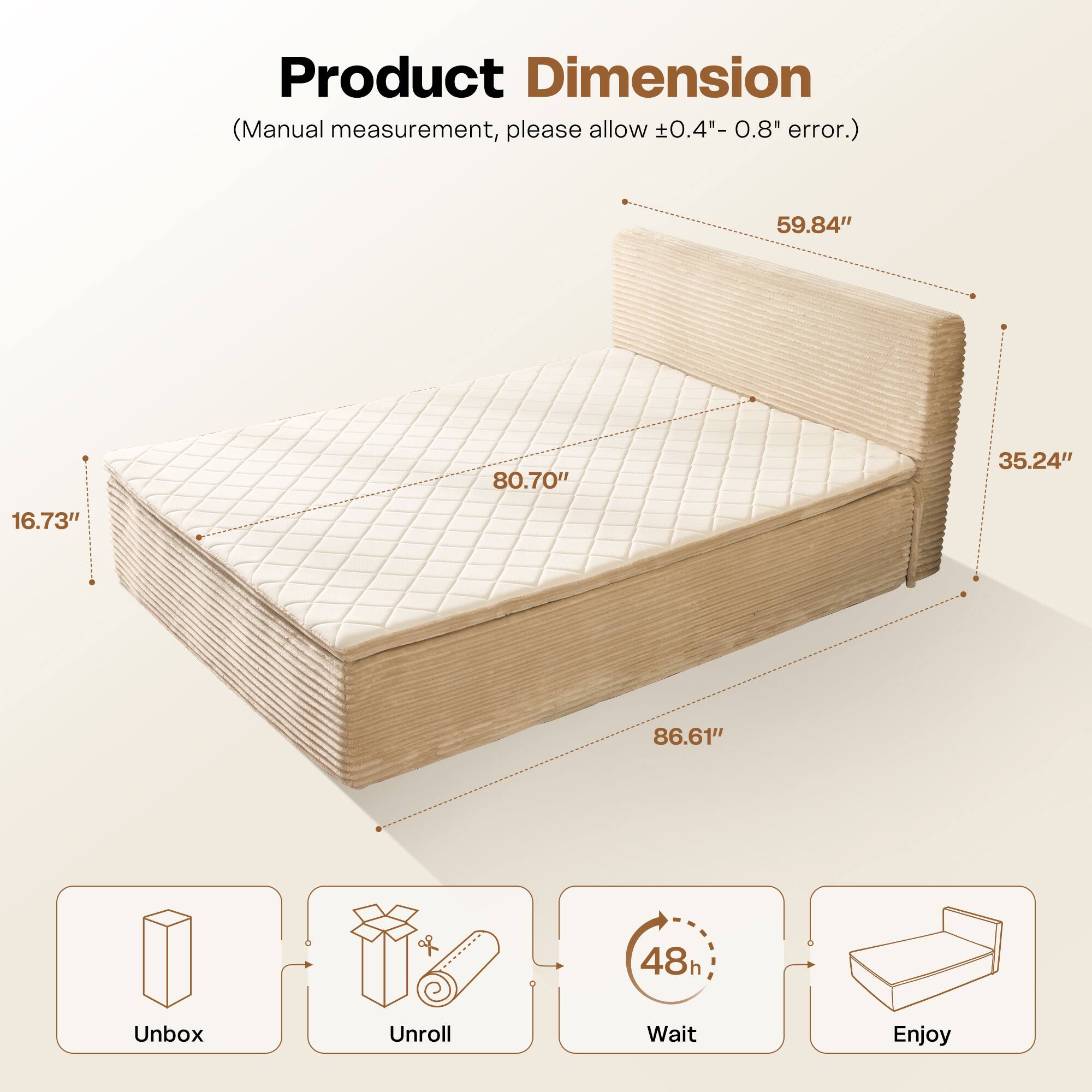 Product Dimension  
(Manual measurement, please allow ±0.4" - 0.8" error.)  

59.84"  
80.70"  
35.24"  
16.73"  
86.61"  

Unbox  
Unroll  
Wait (48h)  
Enjoy