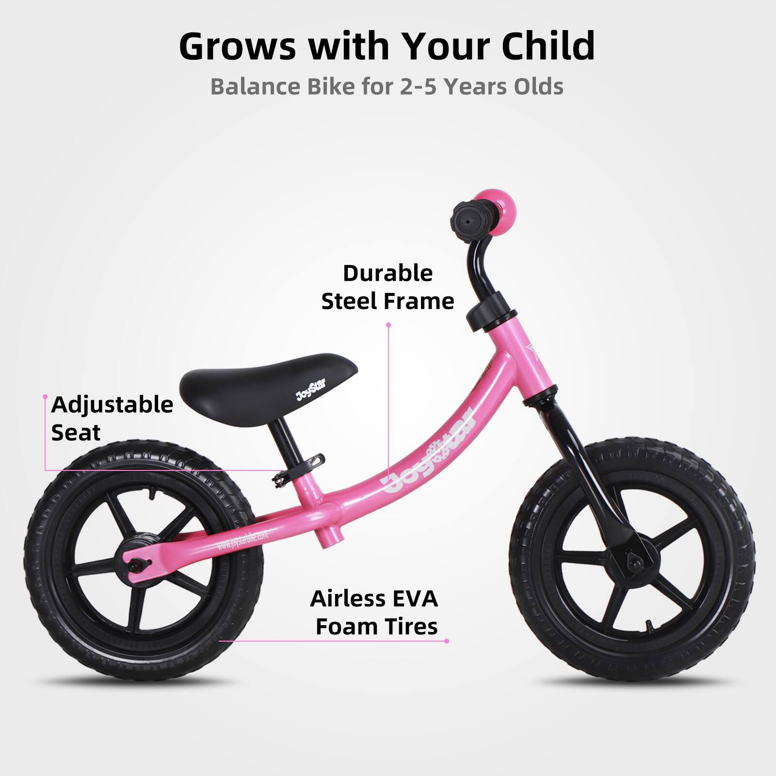 Grows with Your Child  
Balance Bike for 2-5 Years Olds  

- Durable Steel Frame  
- Adjustable Seat  
- Airless EVA Foam Tires