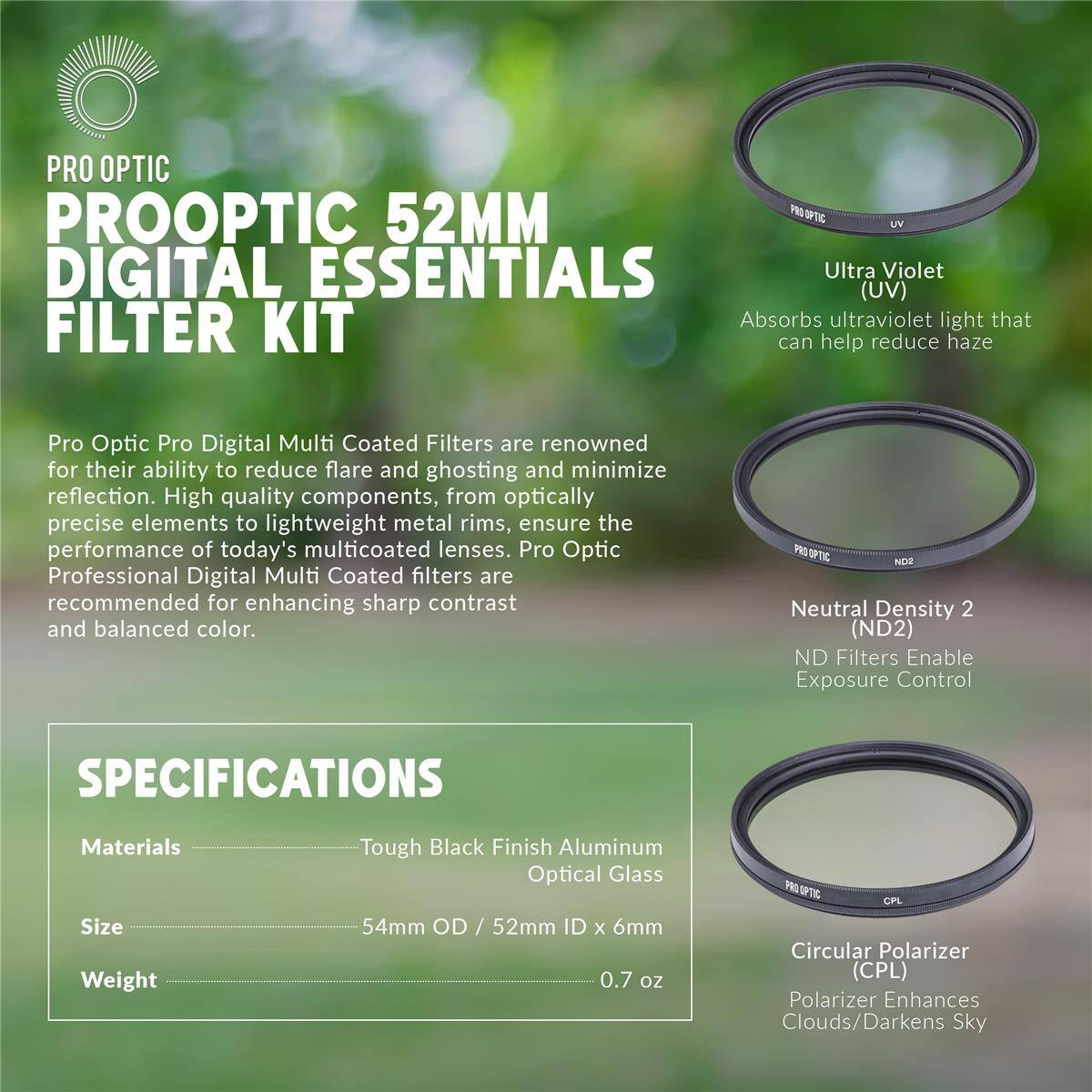 PRO OPTIC  
PROOPTIC 52MM DIGITAL ESSENTIALS  
Ultra Violet (UV) FILTER KIT  

Absorbs ultraviolet light that can help reduce haze  

Pro Optic Pro Digital Multi Coated Filters are renowned for their ability to reduce flare and ghosting and minimize reflection. High quality components, from optically precise elements to lightweight metal rims, ensure the performance of today's multicoated lenses. Pro Optic Professional Digital Multi Coated filters are recommended for enhancing sharp contrast and balanced color.  

EO 37% NOO Neutral Density 2 (ND2) ND Filters Enable Exposure Control  

SPECIFICATIONS  
Materials: Tough Black Finish Aluminum Optical Glass  
Size: 54mm OD / 52mm ID x 6mm  
Weight: 0.7 oz  

SRTEC CPL Circular Polarizer (CPL)  
Polarizer Enhances Clouds/Darkens Sky
