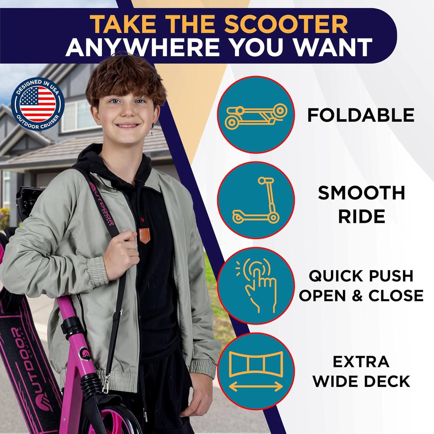 TAKE THE SCOOTER ANYWHERE YOU WANT

- FOLDABLE
- SMOOTH RIDE
- QUICK PUSH OPEN & CLOSE
- EXTRA WIDE DECK

DESIGNED IN USA
OUTDOOR CRUISER